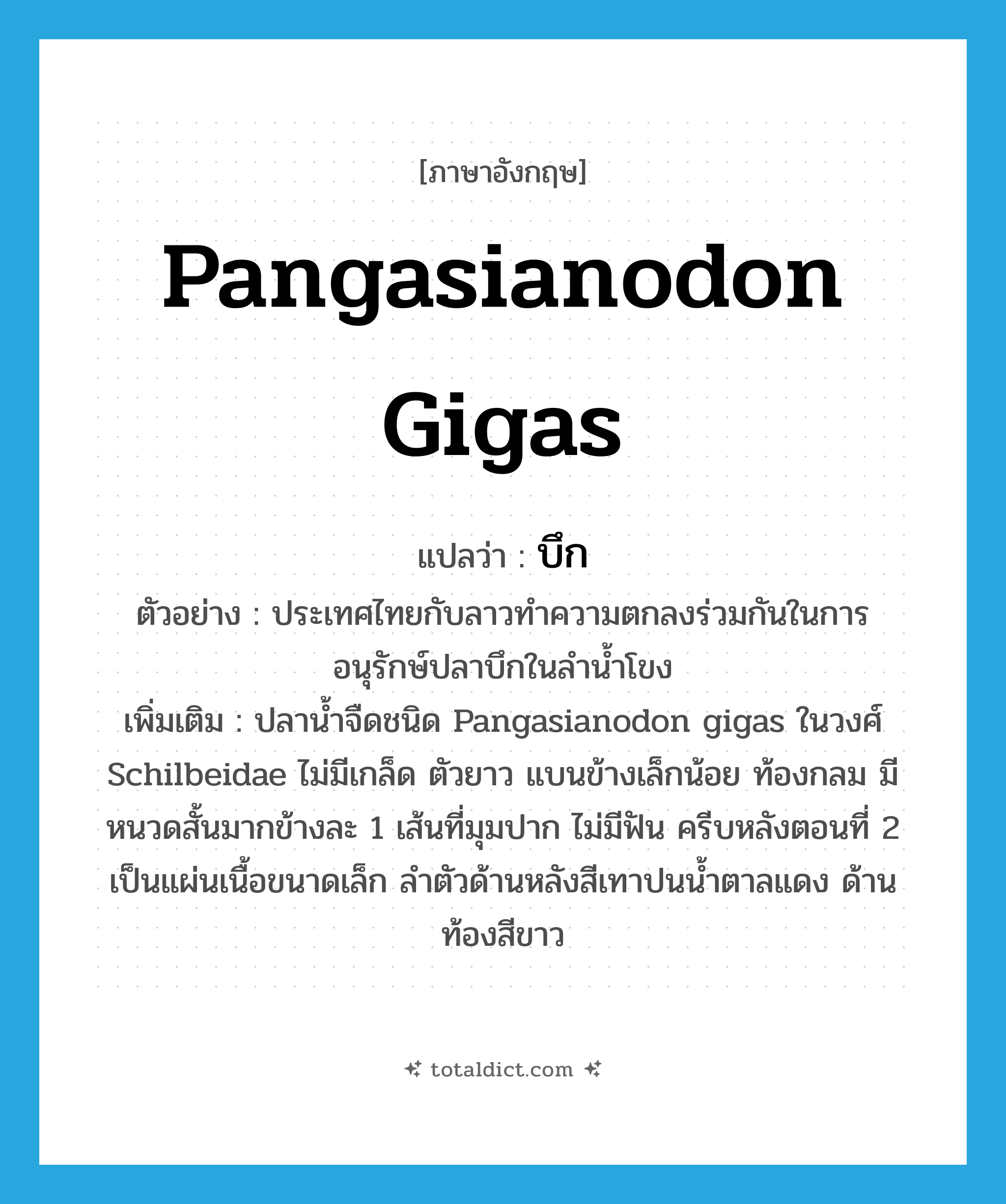 บึก ภาษาอังกฤษ?, คำศัพท์ภาษาอังกฤษ บึก แปลว่า Pangasianodon gigas ประเภท N ตัวอย่าง ประเทศไทยกับลาวทำความตกลงร่วมกันในการอนุรักษ์ปลาบึกในลำน้ำโขง เพิ่มเติม ปลาน้ำจืดชนิด Pangasianodon gigas ในวงศ์ Schilbeidae ไม่มีเกล็ด ตัวยาว แบนข้างเล็กน้อย ท้องกลม มีหนวดสั้นมากข้างละ 1 เส้นที่มุมปาก ไม่มีฟัน ครีบหลังตอนที่ 2 เป็นแผ่นเนื้อขนาดเล็ก ลำตัวด้านหลังสีเทาปนน้ำตาลแดง ด้านท้องสีขาว หมวด N