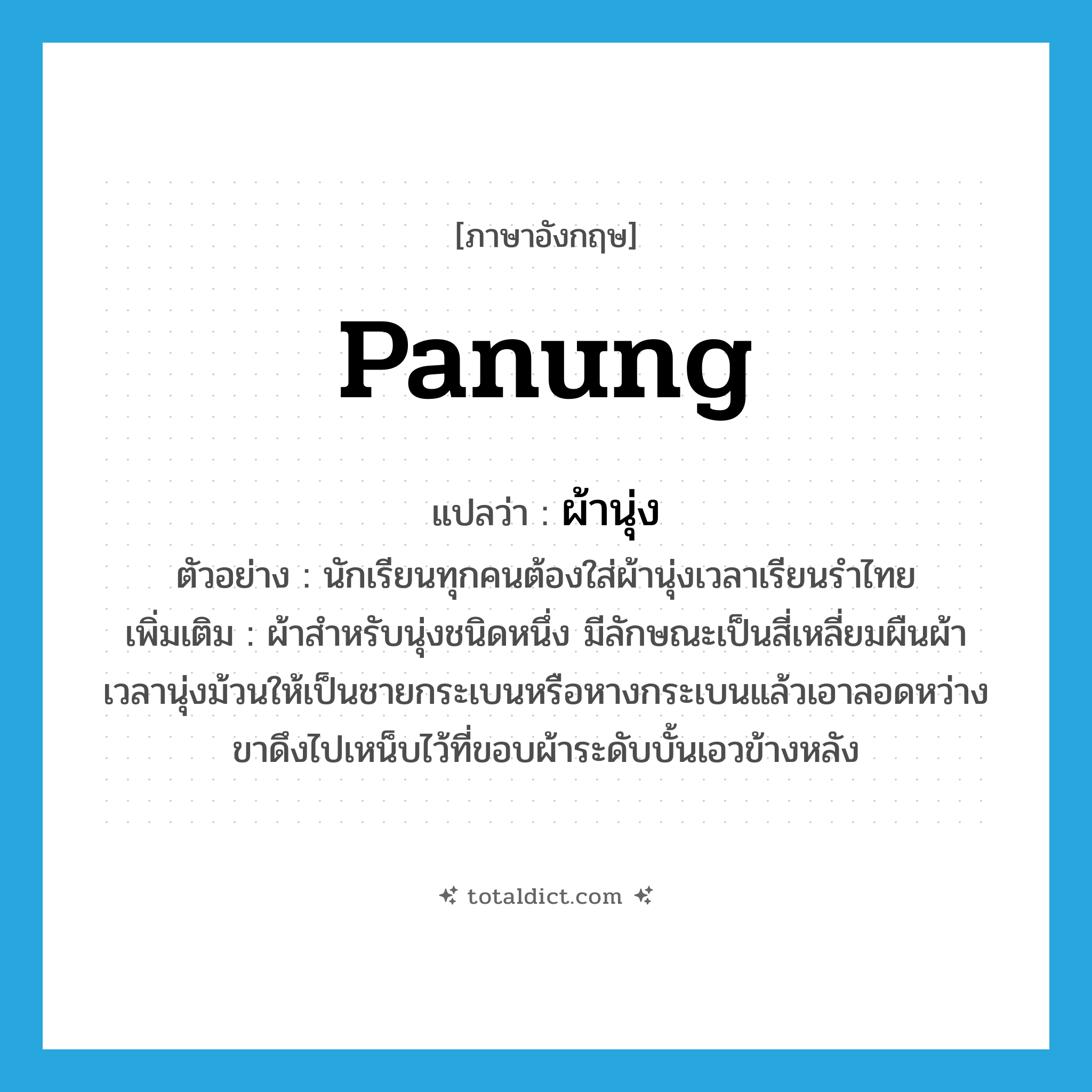 panung แปลว่า?, คำศัพท์ภาษาอังกฤษ panung แปลว่า ผ้านุ่ง ประเภท N ตัวอย่าง นักเรียนทุกคนต้องใส่ผ้านุ่งเวลาเรียนรำไทย เพิ่มเติม ผ้าสําหรับนุ่งชนิดหนึ่ง มีลักษณะเป็นสี่เหลี่ยมผืนผ้า เวลานุ่งม้วนให้เป็นชายกระเบนหรือหางกระเบนแล้วเอาลอดหว่างขาดึงไปเหน็บไว้ที่ขอบผ้าระดับบั้นเอวข้างหลัง หมวด N