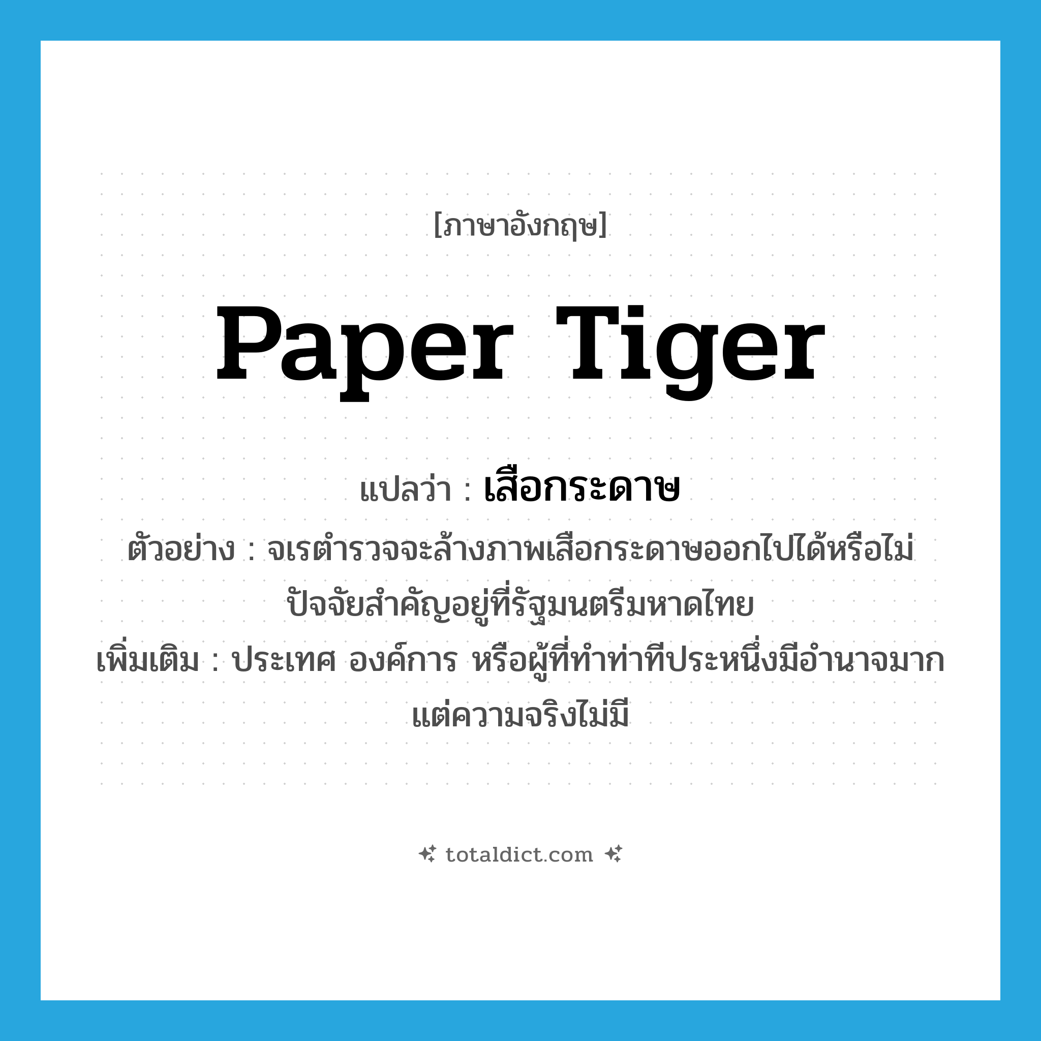 paper tiger แปลว่า?, คำศัพท์ภาษาอังกฤษ paper tiger แปลว่า เสือกระดาษ ประเภท N ตัวอย่าง จเรตำรวจจะล้างภาพเสือกระดาษออกไปได้หรือไม่ ปัจจัยสำคัญอยู่ที่รัฐมนตรีมหาดไทย เพิ่มเติม ประเทศ องค์การ หรือผู้ที่ทำท่าทีประหนึ่งมีอำนาจมาก แต่ความจริงไม่มี หมวด N
