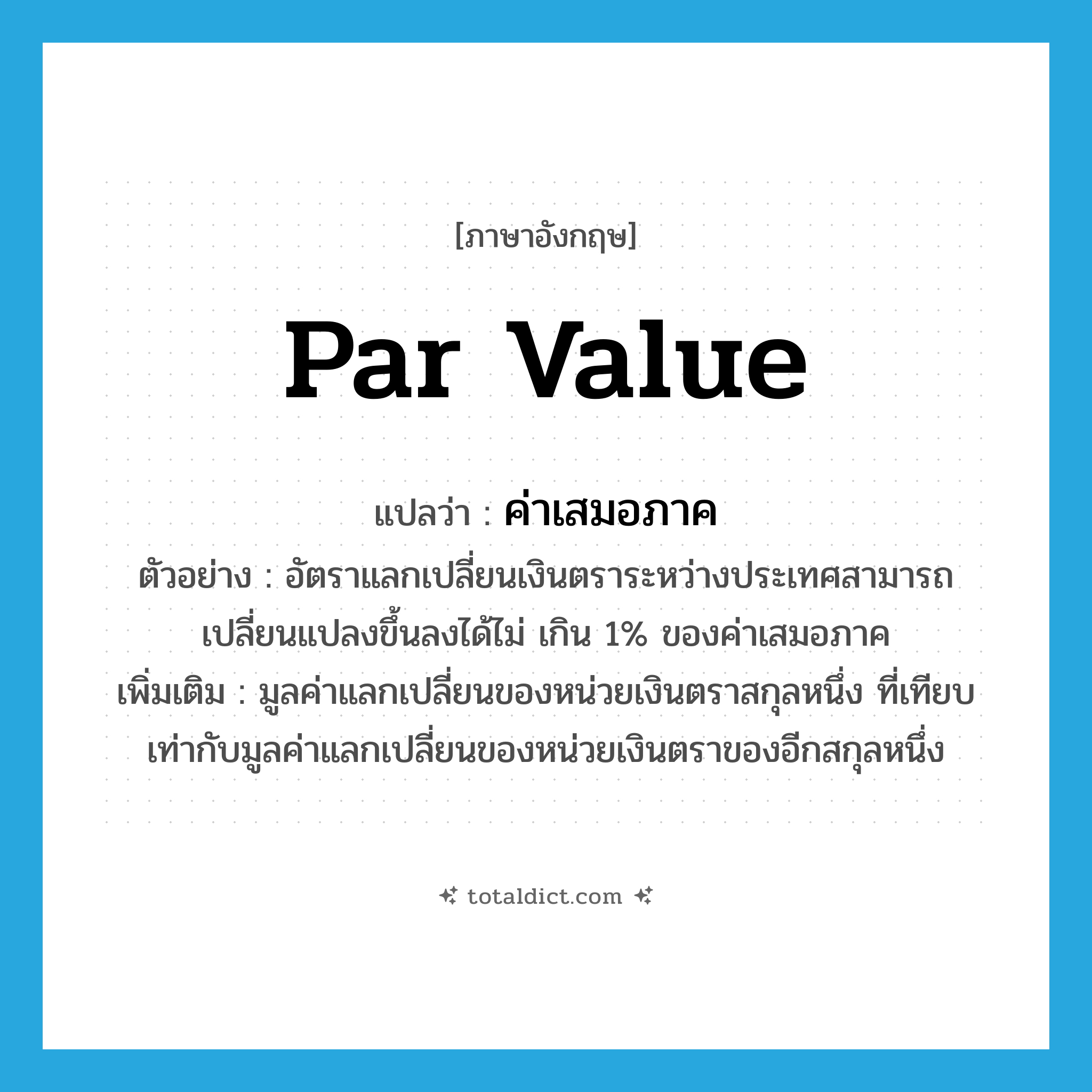 par value แปลว่า?, คำศัพท์ภาษาอังกฤษ par value แปลว่า ค่าเสมอภาค ประเภท N ตัวอย่าง อัตราแลกเปลี่ยนเงินตราระหว่างประเทศสามารถเปลี่ยนแปลงขึ้นลงได้ไม่ เกิน 1% ของค่าเสมอภาค เพิ่มเติม มูลค่าแลกเปลี่ยนของหน่วยเงินตราสกุลหนึ่ง ที่เทียบเท่ากับมูลค่าแลกเปลี่ยนของหน่วยเงินตราของอีกสกุลหนึ่ง หมวด N