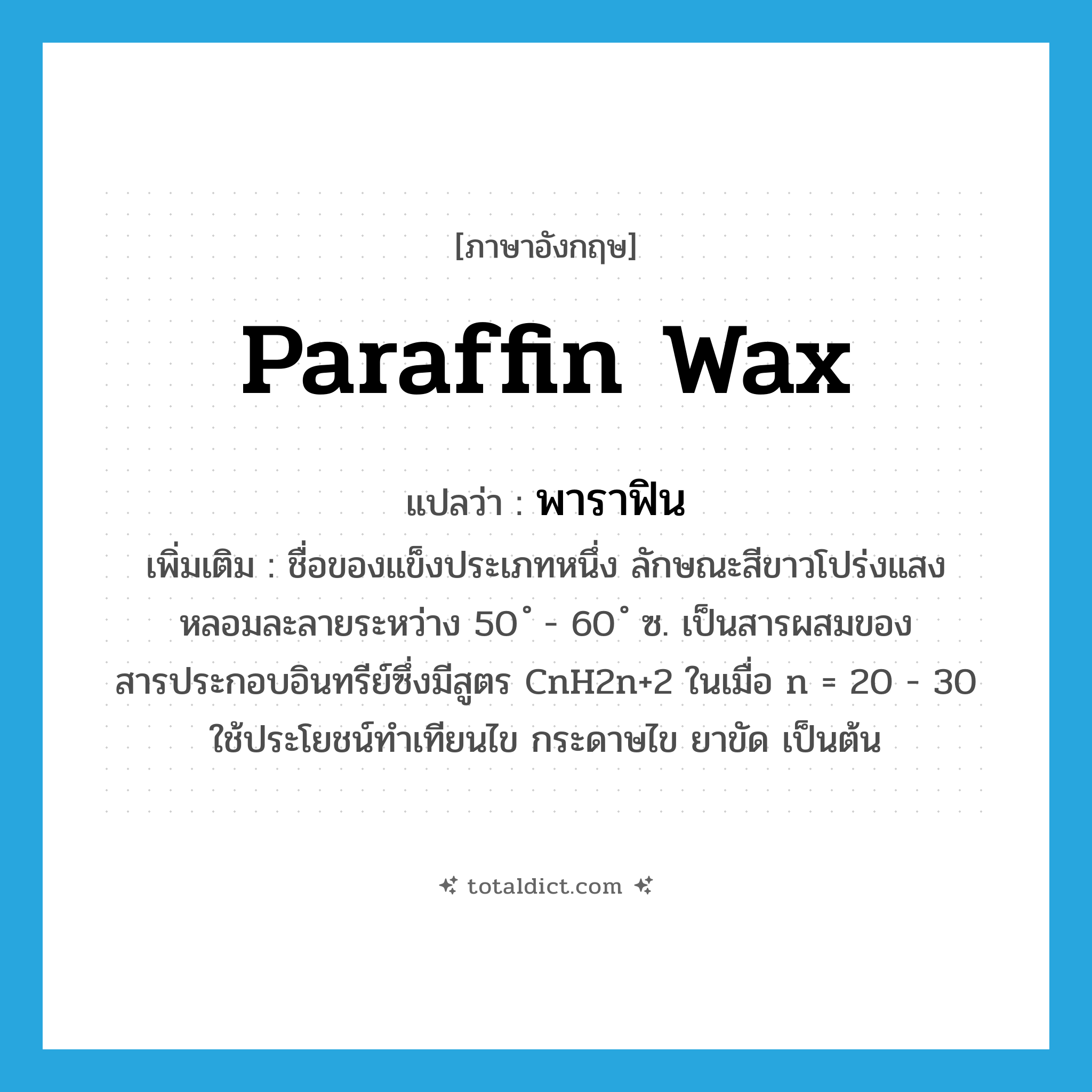 paraffin wax แปลว่า?, คำศัพท์ภาษาอังกฤษ paraffin wax แปลว่า พาราฟิน ประเภท N เพิ่มเติม ชื่อของแข็งประเภทหนึ่ง ลักษณะสีขาวโปร่งแสง หลอมละลายระหว่าง 50 ํ - 60 ํ ซ. เป็นสารผสมของสารประกอบอินทรีย์ซึ่งมีสูตร CnH2n+2 ในเมื่อ n = 20 - 30 ใช้ประโยชน์ทำเทียนไข กระดาษไข ยาขัด เป็นต้น หมวด N