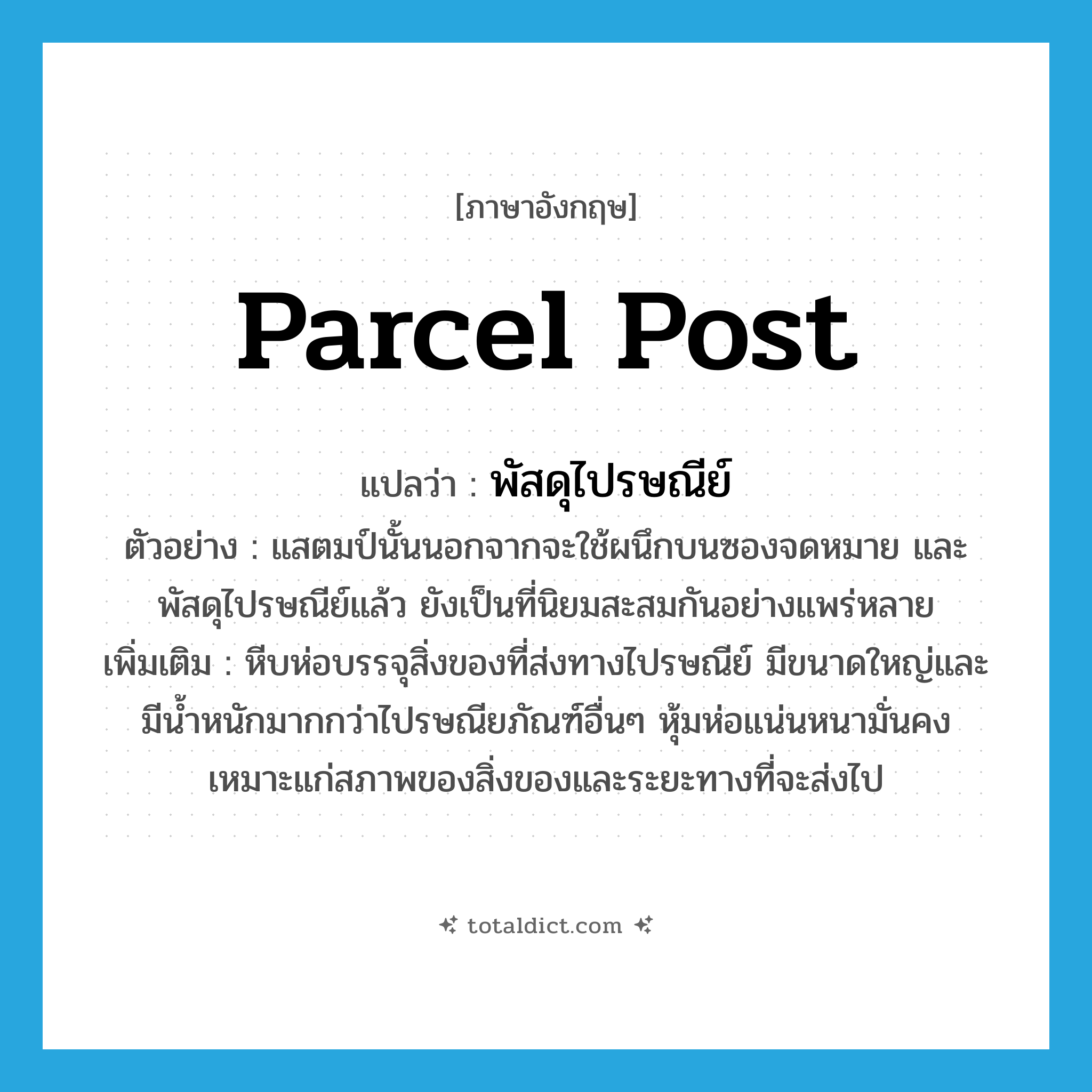 parcel post แปลว่า?, คำศัพท์ภาษาอังกฤษ parcel post แปลว่า พัสดุไปรษณีย์ ประเภท N ตัวอย่าง แสตมป์นั้นนอกจากจะใช้ผนึกบนซองจดหมาย และพัสดุไปรษณีย์แล้ว ยังเป็นที่นิยมสะสมกันอย่างแพร่หลาย เพิ่มเติม หีบห่อบรรจุสิ่งของที่ส่งทางไปรษณีย์ มีขนาดใหญ่และมีน้ำหนักมากกว่าไปรษณียภัณฑ์อื่นๆ หุ้มห่อแน่นหนามั่นคง เหมาะแก่สภาพของสิ่งของและระยะทางที่จะส่งไป หมวด N