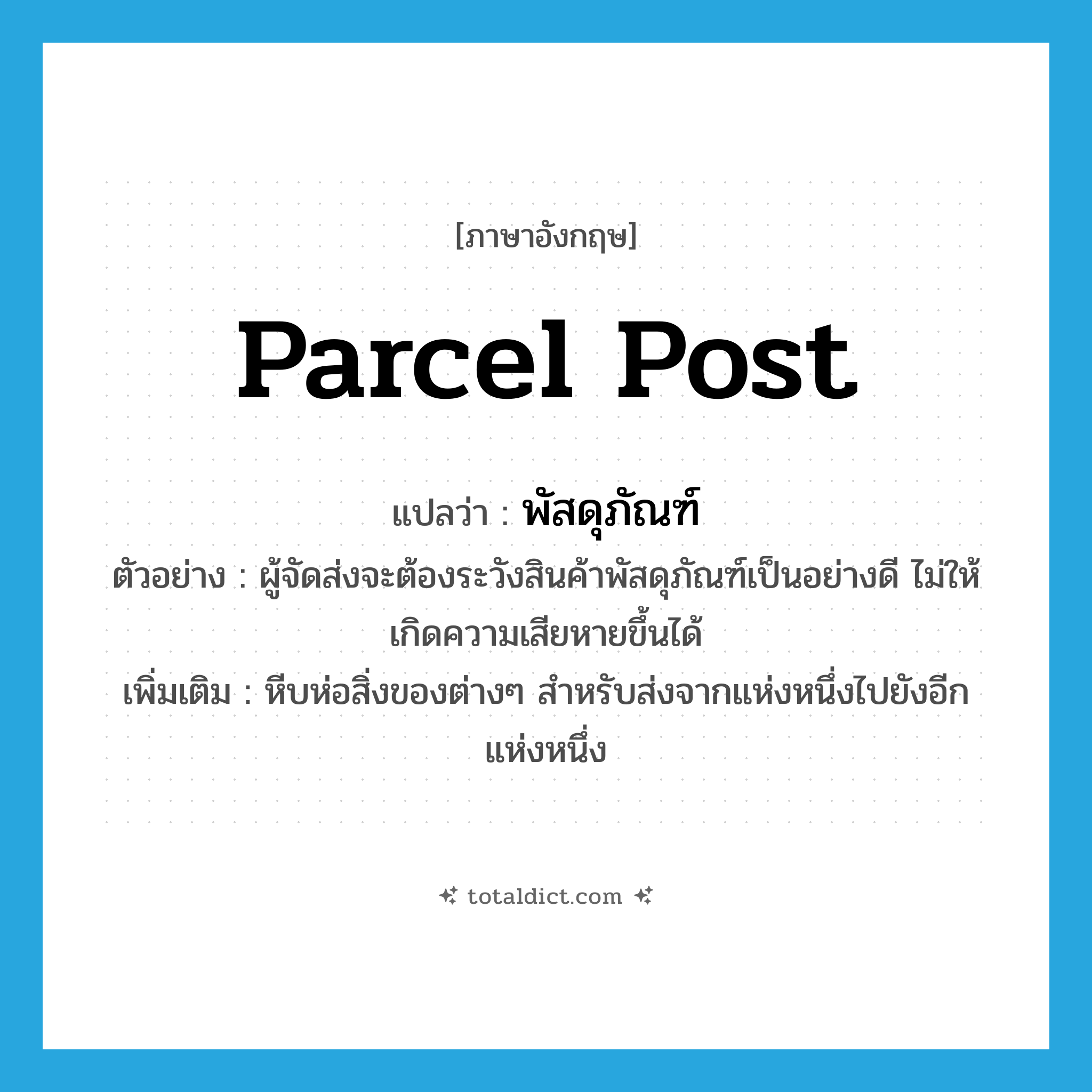 parcel post แปลว่า?, คำศัพท์ภาษาอังกฤษ parcel post แปลว่า พัสดุภัณฑ์ ประเภท N ตัวอย่าง ผู้จัดส่งจะต้องระวังสินค้าพัสดุภัณฑ์เป็นอย่างดี ไม่ให้เกิดความเสียหายขึ้นได้ เพิ่มเติม หีบห่อสิ่งของต่างๆ สำหรับส่งจากแห่งหนึ่งไปยังอีกแห่งหนึ่ง หมวด N