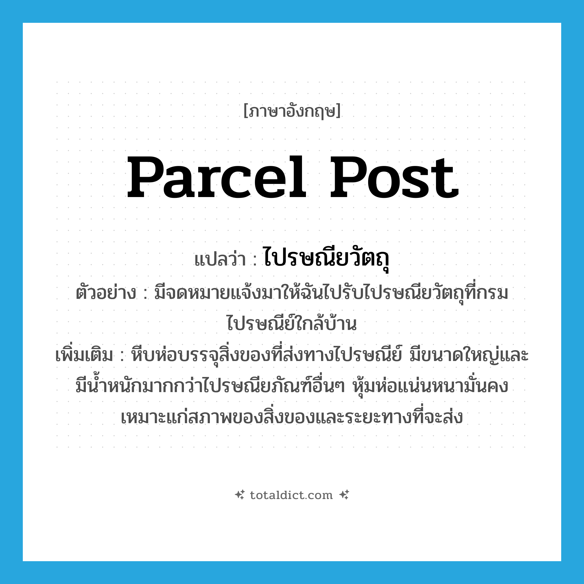 parcel post แปลว่า?, คำศัพท์ภาษาอังกฤษ parcel post แปลว่า ไปรษณียวัตถุ ประเภท N ตัวอย่าง มีจดหมายแจ้งมาให้ฉันไปรับไปรษณียวัตถุที่กรมไปรษณีย์ใกล้บ้าน เพิ่มเติม หีบห่อบรรจุสิ่งของที่ส่งทางไปรษณีย์ มีขนาดใหญ่และมีน้ำหนักมากกว่าไปรษณียภัณฑ์อื่นๆ หุ้มห่อแน่นหนามั่นคง เหมาะแก่สภาพของสิ่งของและระยะทางที่จะส่ง หมวด N