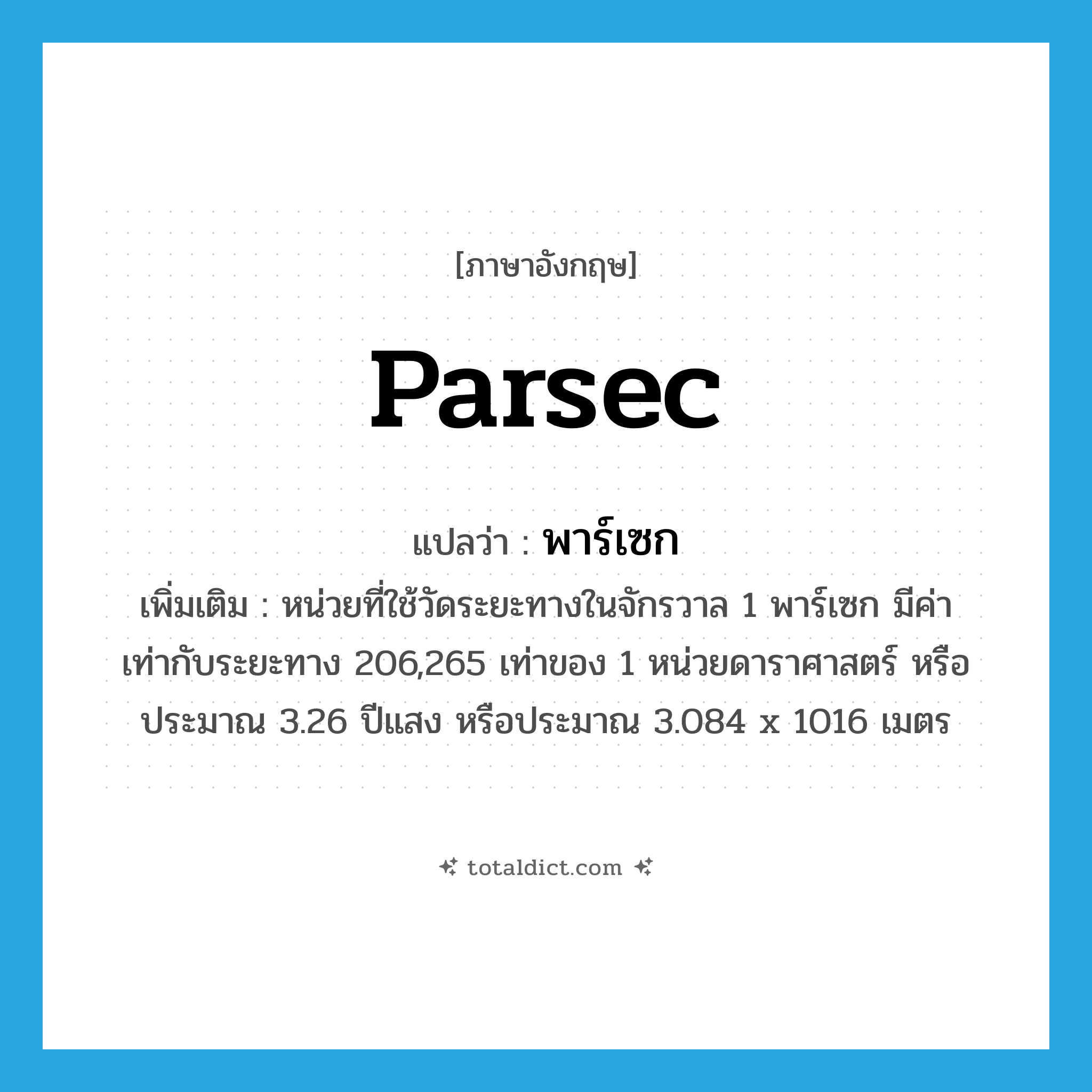 parsec แปลว่า?, คำศัพท์ภาษาอังกฤษ parsec แปลว่า พาร์เซก ประเภท CLAS เพิ่มเติม หน่วยที่ใช้วัดระยะทางในจักรวาล 1 พาร์เซก มีค่าเท่ากับระยะทาง 206,265 เท่าของ 1 หน่วยดาราศาสตร์ หรือประมาณ 3.26 ปีแสง หรือประมาณ 3.084 x 1016 เมตร หมวด CLAS