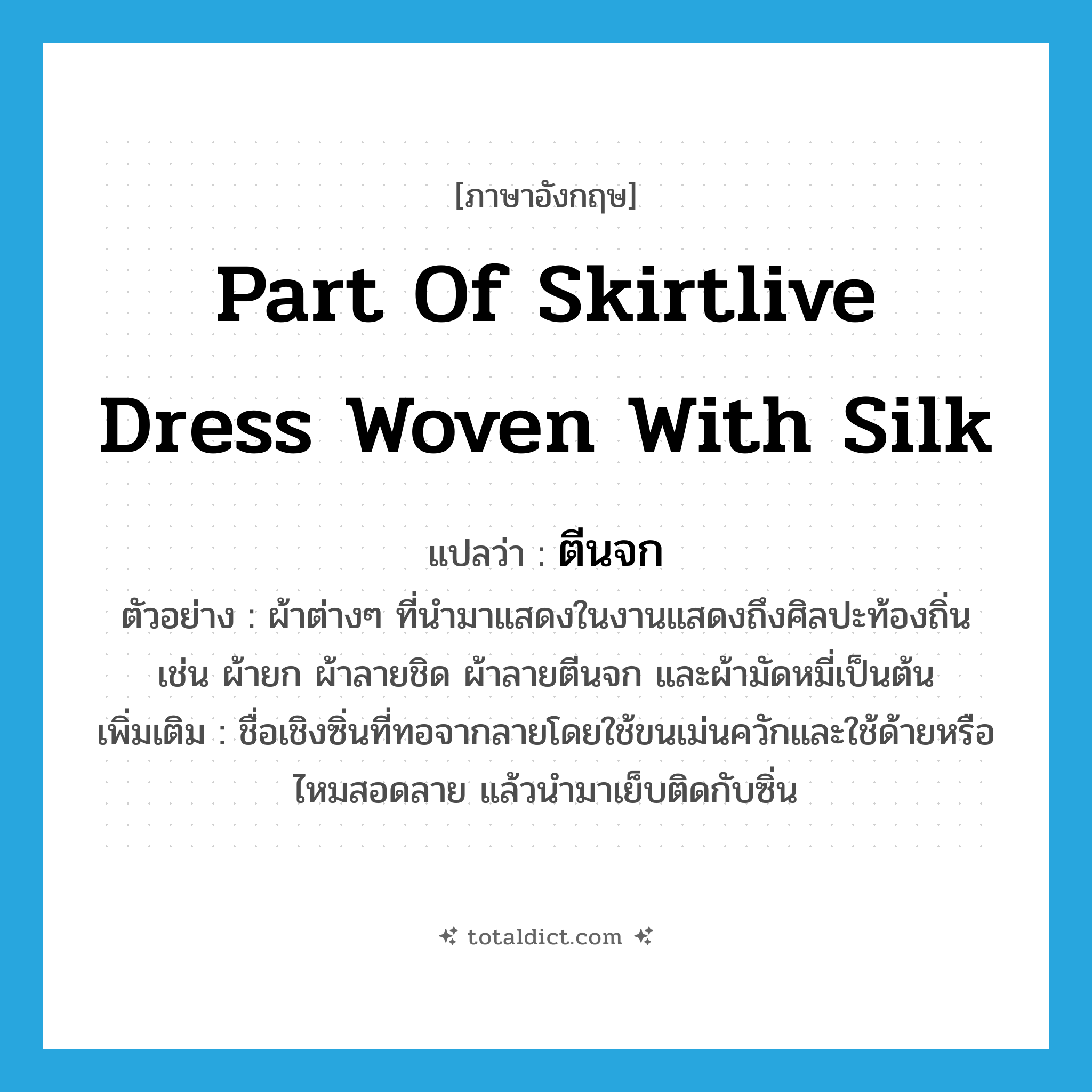 part of skirtlive dress woven with silk แปลว่า?, คำศัพท์ภาษาอังกฤษ part of skirtlive dress woven with silk แปลว่า ตีนจก ประเภท N ตัวอย่าง ผ้าต่างๆ ที่นำมาแสดงในงานแสดงถึงศิลปะท้องถิ่น เช่น ผ้ายก ผ้าลายชิด ผ้าลายตีนจก และผ้ามัดหมี่เป็นต้น เพิ่มเติม ชื่อเชิงซิ่นที่ทอจากลายโดยใช้ขนเม่นควักและใช้ด้ายหรือไหมสอดลาย แล้วนำมาเย็บติดกับซิ่น หมวด N