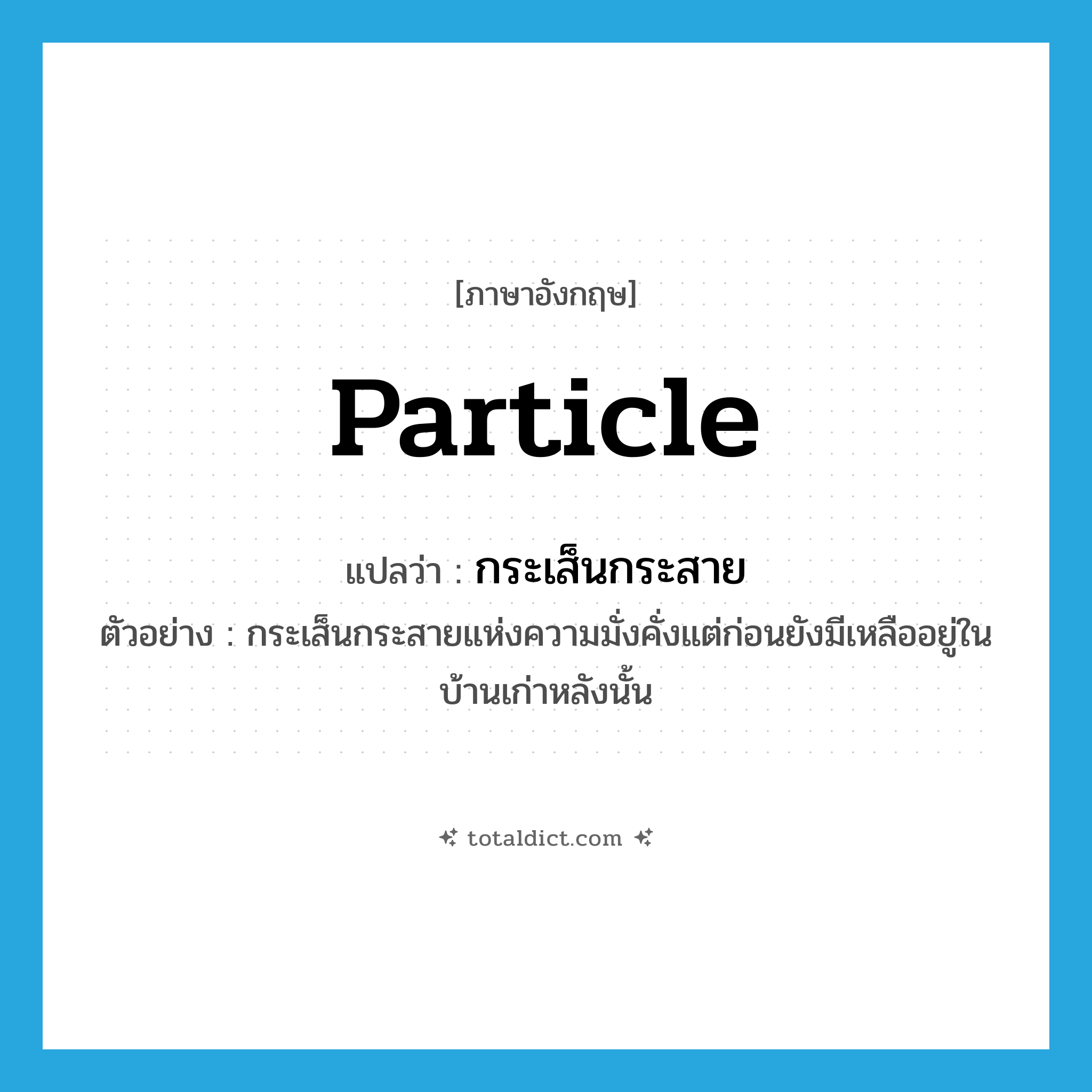 กระเส็นกระสาย ภาษาอังกฤษ?, คำศัพท์ภาษาอังกฤษ กระเส็นกระสาย แปลว่า particle ประเภท N ตัวอย่าง กระเส็นกระสายแห่งความมั่งคั่งแต่ก่อนยังมีเหลืออยู่ในบ้านเก่าหลังนั้น หมวด N