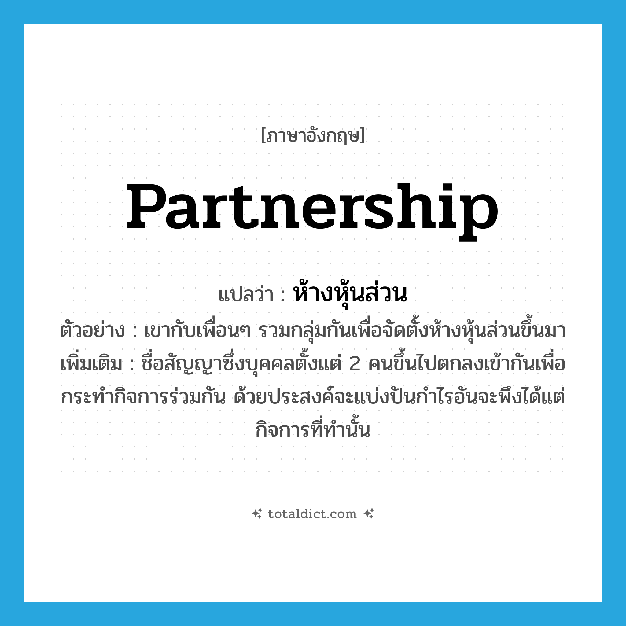 partnership แปลว่า?, คำศัพท์ภาษาอังกฤษ partnership แปลว่า ห้างหุ้นส่วน ประเภท N ตัวอย่าง เขากับเพื่อนๆ รวมกลุ่มกันเพื่อจัดตั้งห้างหุ้นส่วนขึ้นมา เพิ่มเติม ชื่อสัญญาซึ่งบุคคลตั้งแต่ 2 คนขึ้นไปตกลงเข้ากันเพื่อกระทำกิจการร่วมกัน ด้วยประสงค์จะแบ่งปันกำไรอันจะพึงได้แต่กิจการที่ทำนั้น หมวด N