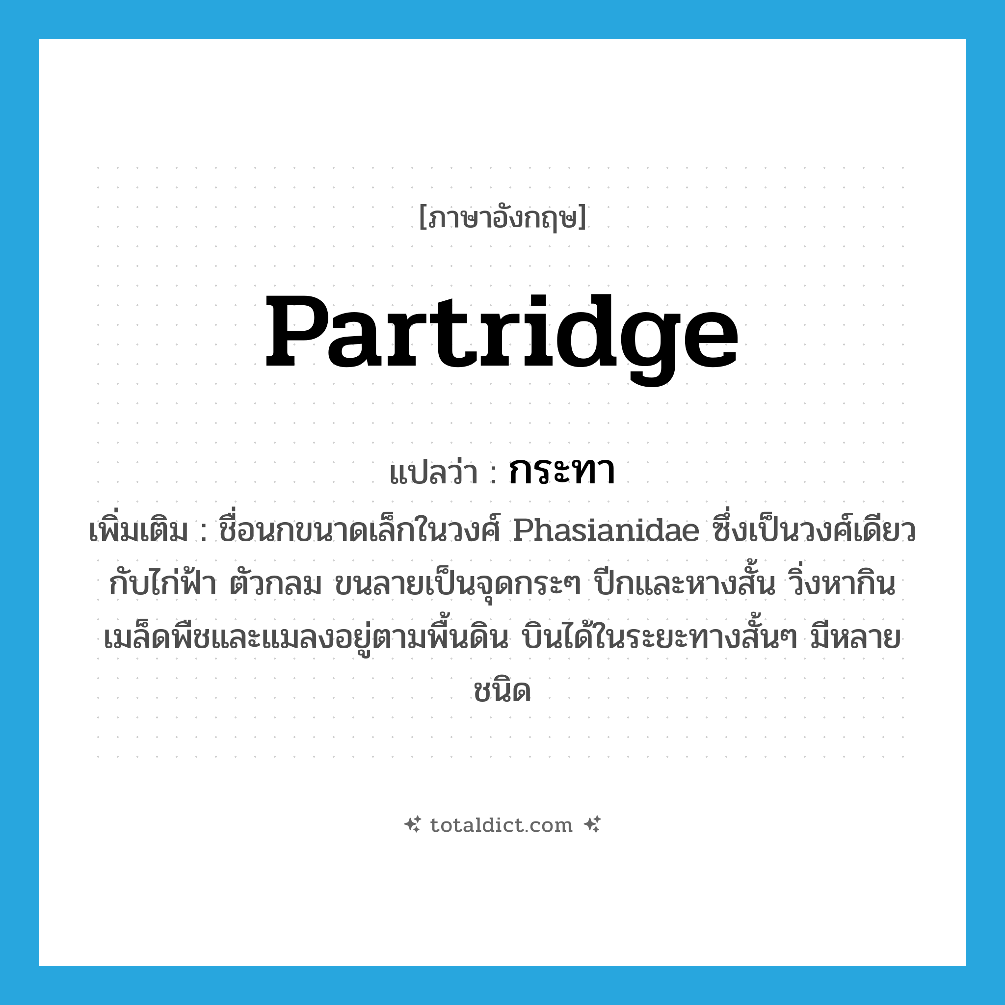 partridge แปลว่า?, คำศัพท์ภาษาอังกฤษ partridge แปลว่า กระทา ประเภท N เพิ่มเติม ชื่อนกขนาดเล็กในวงศ์ Phasianidae ซึ่งเป็นวงศ์เดียวกับไก่ฟ้า ตัวกลม ขนลายเป็นจุดกระๆ ปีกและหางสั้น วิ่งหากินเมล็ดพืชและแมลงอยู่ตามพื้นดิน บินได้ในระยะทางสั้นๆ มีหลายชนิด หมวด N