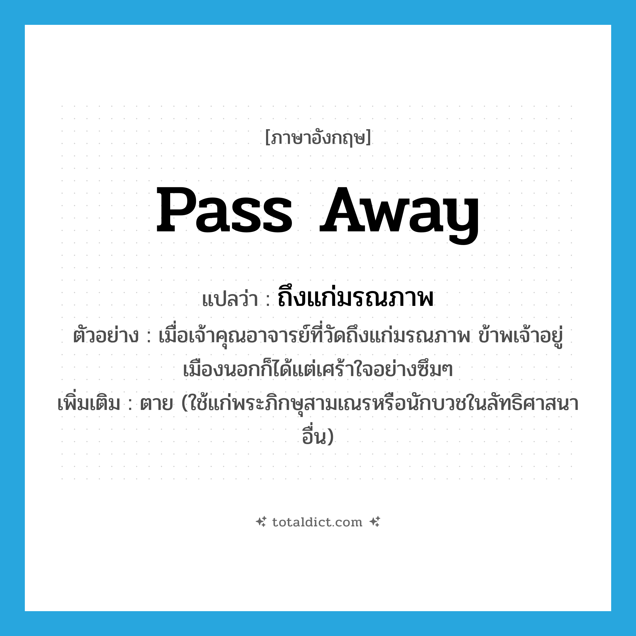 pass away แปลว่า?, คำศัพท์ภาษาอังกฤษ pass away แปลว่า ถึงแก่มรณภาพ ประเภท V ตัวอย่าง เมื่อเจ้าคุณอาจารย์ที่วัดถึงแก่มรณภาพ ข้าพเจ้าอยู่เมืองนอกก็ได้แต่เศร้าใจอย่างซึมๆ เพิ่มเติม ตาย (ใช้แก่พระภิกษุสามเณรหรือนักบวชในลัทธิศาสนาอื่น) หมวด V