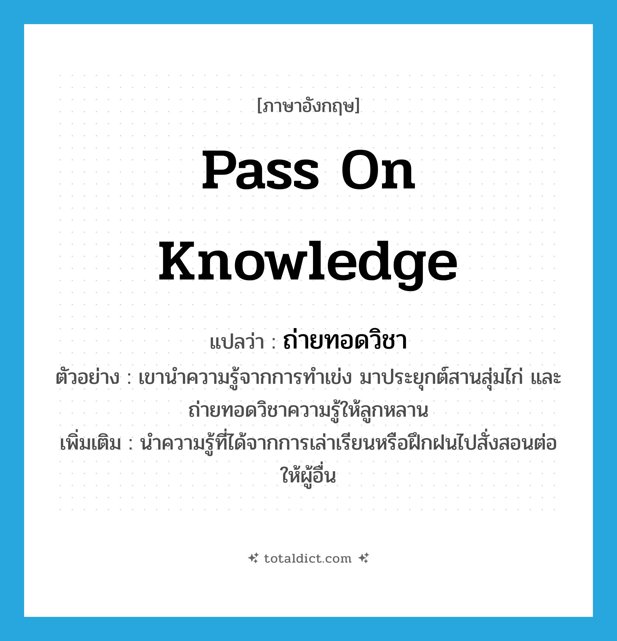 pass on knowledge แปลว่า?, คำศัพท์ภาษาอังกฤษ pass on knowledge แปลว่า ถ่ายทอดวิชา ประเภท V ตัวอย่าง เขานำความรู้จากการทำเข่ง มาประยุกต์สานสุ่มไก่ และถ่ายทอดวิชาความรู้ให้ลูกหลาน เพิ่มเติม นำความรู้ที่ได้จากการเล่าเรียนหรือฝึกฝนไปสั่งสอนต่อให้ผู้อื่น หมวด V