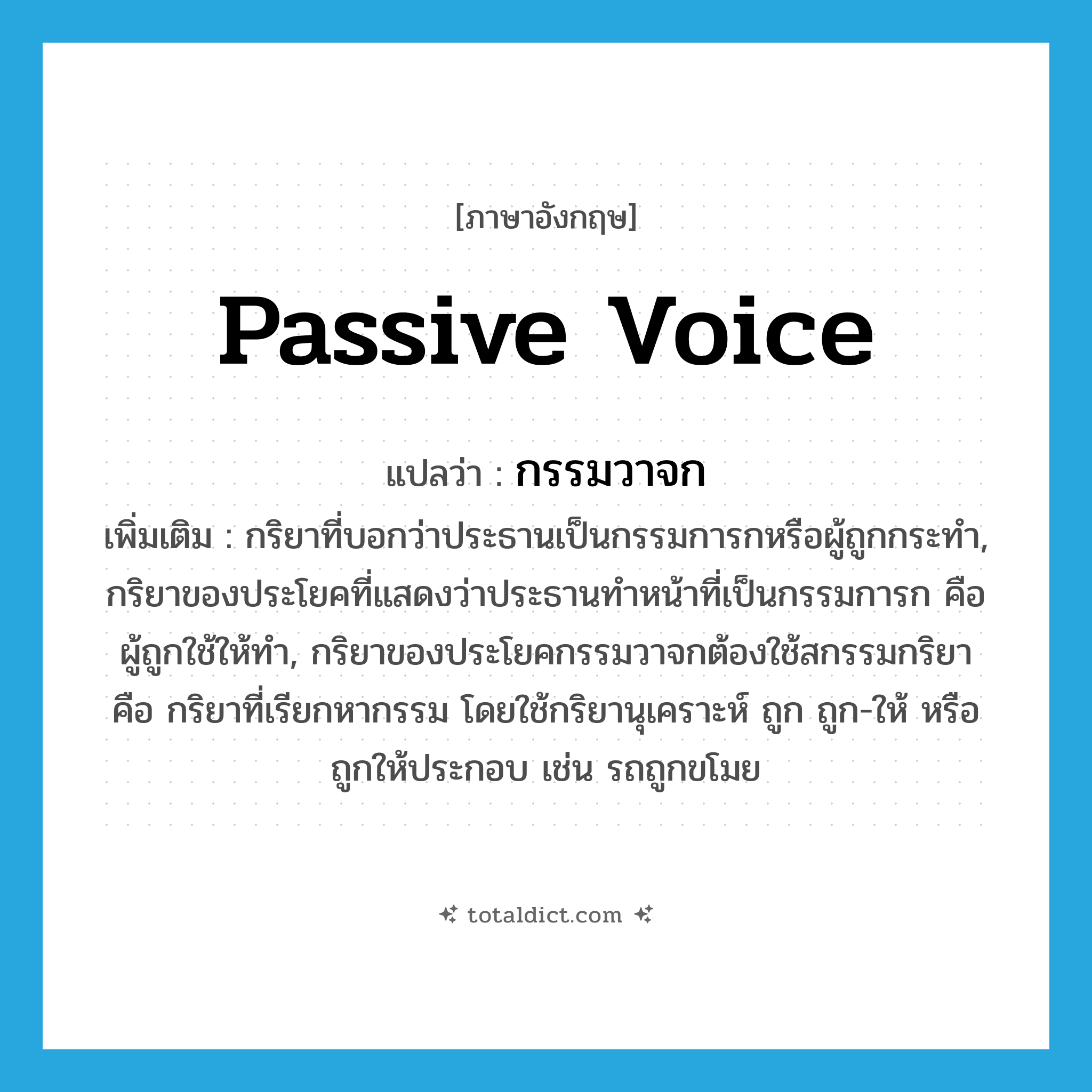 passive voice แปลว่า?, คำศัพท์ภาษาอังกฤษ passive voice แปลว่า กรรมวาจก ประเภท N เพิ่มเติม กริยาที่บอกว่าประธานเป็นกรรมการกหรือผู้ถูกกระทำ, กริยาของประโยคที่แสดงว่าประธานทำหน้าที่เป็นกรรมการก คือผู้ถูกใช้ให้ทำ, กริยาของประโยคกรรมวาจกต้องใช้สกรรมกริยา คือ กริยาที่เรียกหากรรม โดยใช้กริยานุเคราะห์ ถูก ถูก-ให้ หรือถูกให้ประกอบ เช่น รถถูกขโมย หมวด N