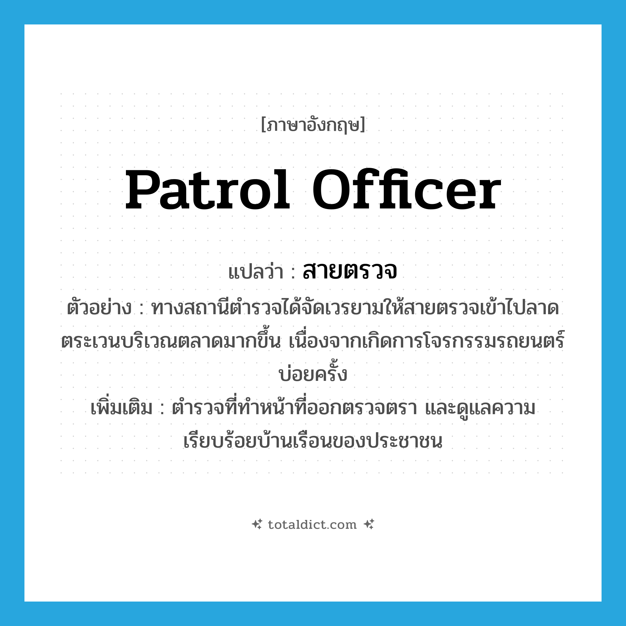 สายตรวจ ภาษาอังกฤษ?, คำศัพท์ภาษาอังกฤษ สายตรวจ แปลว่า patrol officer ประเภท N ตัวอย่าง ทางสถานีตำรวจได้จัดเวรยามให้สายตรวจเข้าไปลาดตระเวนบริเวณตลาดมากขึ้น เนื่องจากเกิดการโจรกรรมรถยนตร์บ่อยครั้ง เพิ่มเติม ตำรวจที่ทำหน้าที่ออกตรวจตรา และดูแลความเรียบร้อยบ้านเรือนของประชาชน หมวด N