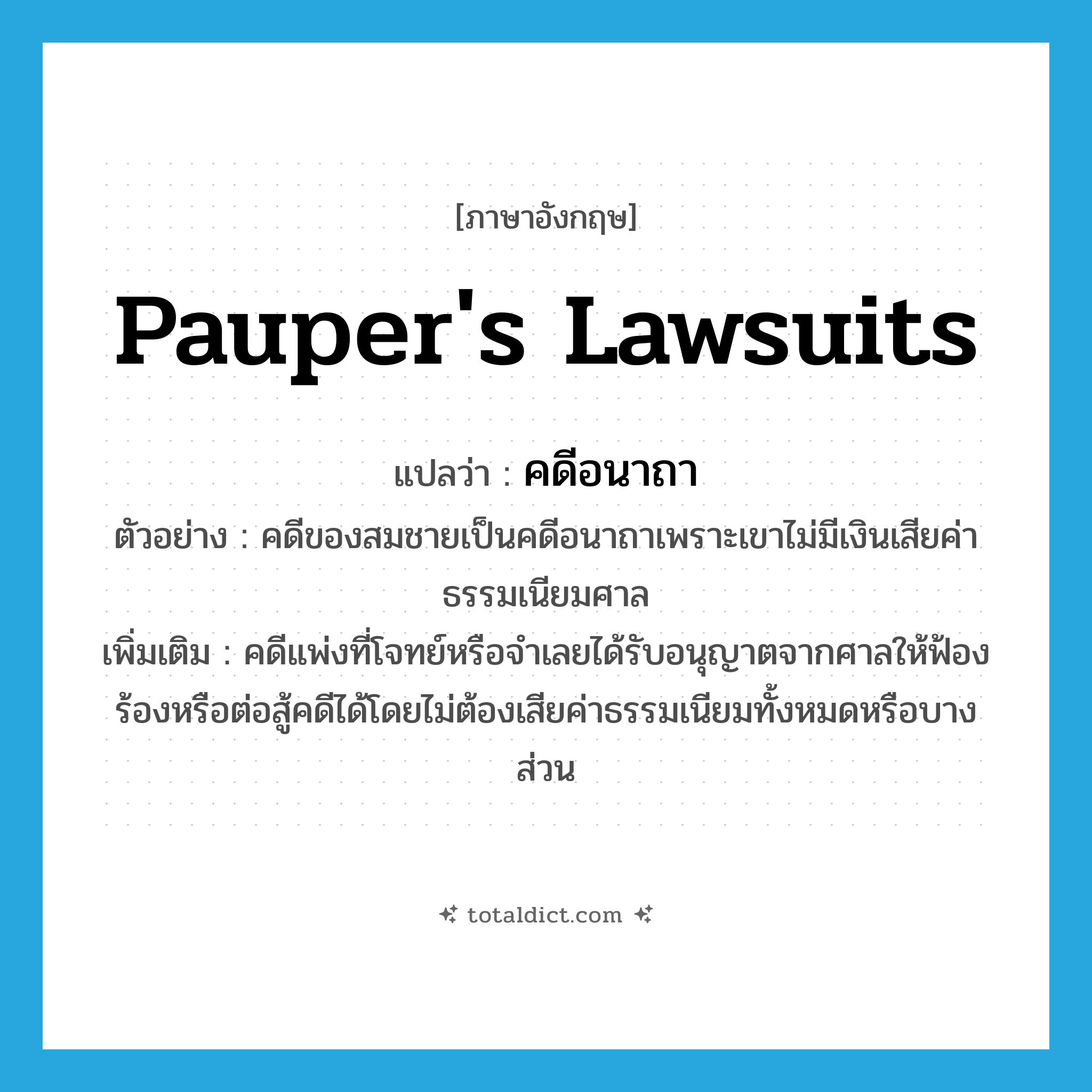 pauper&#39;s lawsuits แปลว่า?, คำศัพท์ภาษาอังกฤษ pauper&#39;s lawsuits แปลว่า คดีอนาถา ประเภท N ตัวอย่าง คดีของสมชายเป็นคดีอนาถาเพราะเขาไม่มีเงินเสียค่าธรรมเนียมศาล เพิ่มเติม คดีแพ่งที่โจทย์หรือจำเลยได้รับอนุญาตจากศาลให้ฟ้องร้องหรือต่อสู้คดีได้โดยไม่ต้องเสียค่าธรรมเนียมทั้งหมดหรือบางส่วน หมวด N