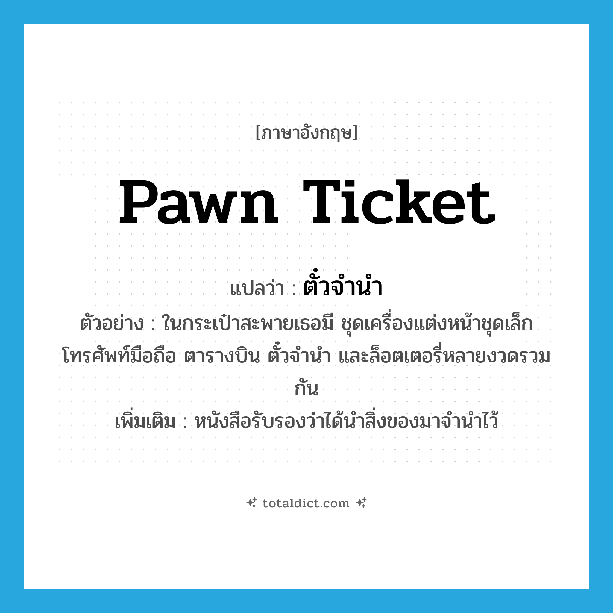 pawn ticket แปลว่า?, คำศัพท์ภาษาอังกฤษ pawn ticket แปลว่า ตั๋วจำนำ ประเภท N ตัวอย่าง ในกระเป๋าสะพายเธอมี ชุดเครื่องแต่งหน้าชุดเล็ก โทรศัพท์มือถือ ตารางบิน ตั๋วจำนำ และล็อตเตอรี่หลายงวดรวมกัน เพิ่มเติม หนังสือรับรองว่าได้นำสิ่งของมาจำนำไว้ หมวด N