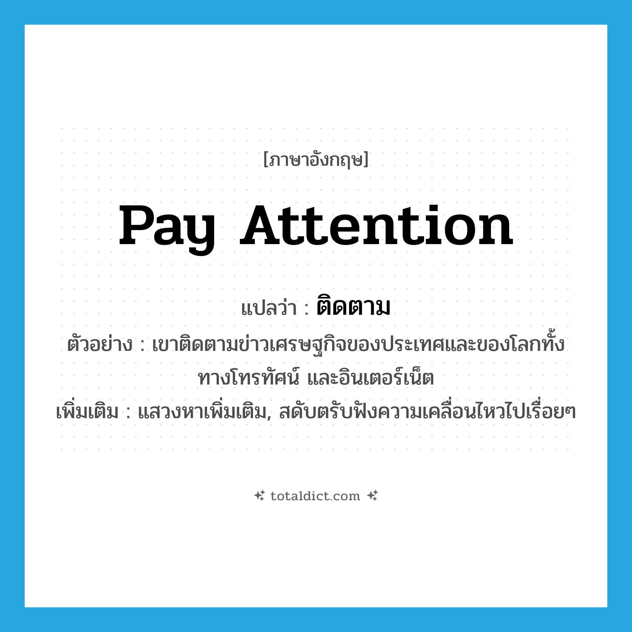 pay attention แปลว่า?, คำศัพท์ภาษาอังกฤษ pay attention แปลว่า ติดตาม ประเภท V ตัวอย่าง เขาติดตามข่าวเศรษฐกิจของประเทศและของโลกทั้งทางโทรทัศน์ และอินเตอร์เน็ต เพิ่มเติม แสวงหาเพิ่มเติม, สดับตรับฟังความเคลื่อนไหวไปเรื่อยๆ หมวด V