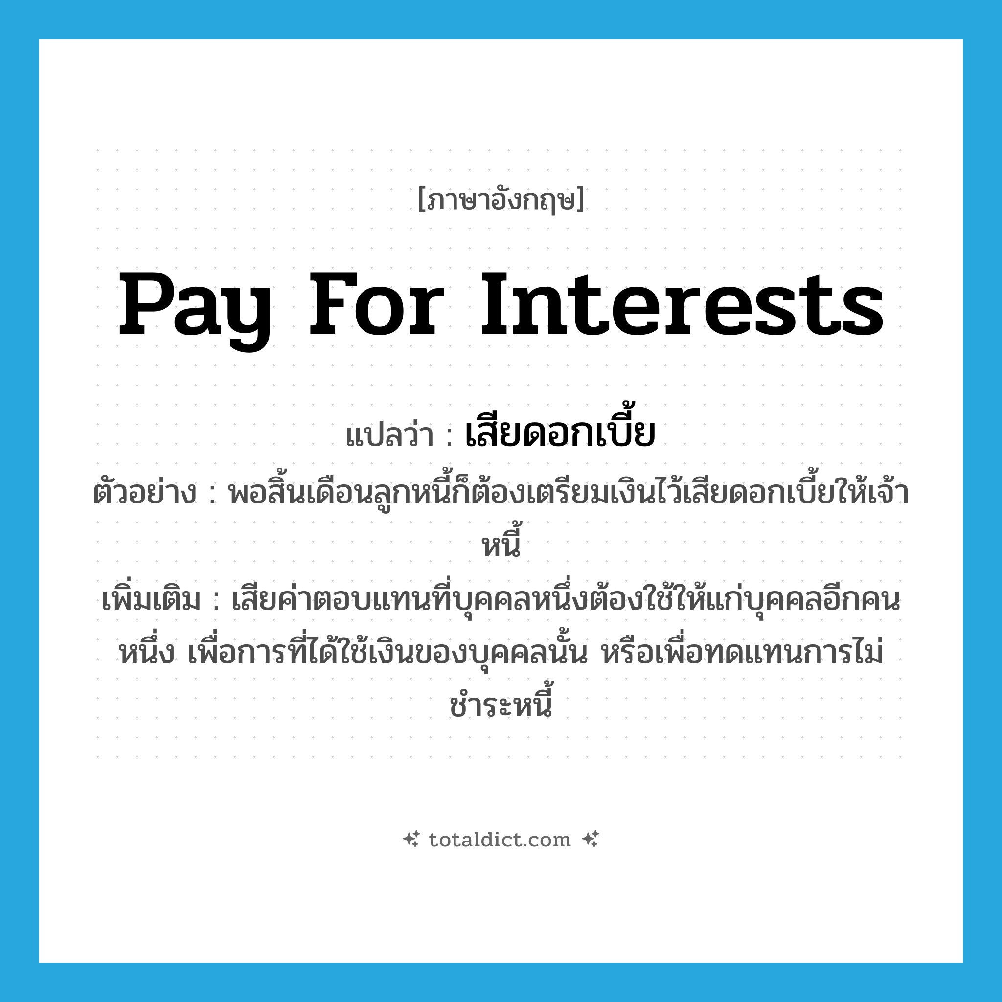 pay for interests แปลว่า?, คำศัพท์ภาษาอังกฤษ pay for interests แปลว่า เสียดอกเบี้ย ประเภท V ตัวอย่าง พอสิ้นเดือนลูกหนี้ก็ต้องเตรียมเงินไว้เสียดอกเบี้ยให้เจ้าหนี้ เพิ่มเติม เสียค่าตอบแทนที่บุคคลหนึ่งต้องใช้ให้แก่บุคคลอีกคนหนึ่ง เพื่อการที่ได้ใช้เงินของบุคคลนั้น หรือเพื่อทดแทนการไม่ชำระหนี้ หมวด V