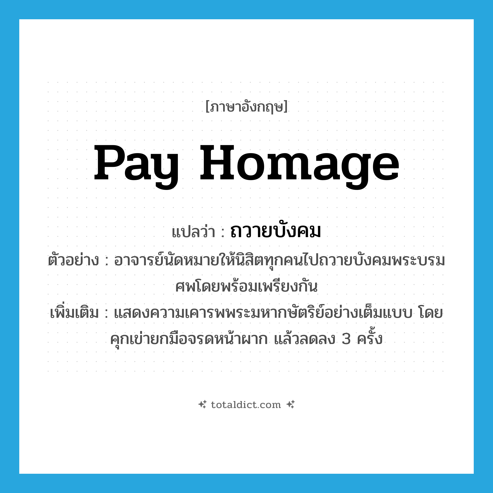 pay homage แปลว่า?, คำศัพท์ภาษาอังกฤษ pay homage แปลว่า ถวายบังคม ประเภท V ตัวอย่าง อาจารย์นัดหมายให้นิสิตทุกคนไปถวายบังคมพระบรมศพโดยพร้อมเพรียงกัน เพิ่มเติม แสดงความเคารพพระมหากษัตริย์อย่างเต็มแบบ โดยคุกเข่ายกมือจรดหน้าผาก แล้วลดลง 3 ครั้ง หมวด V