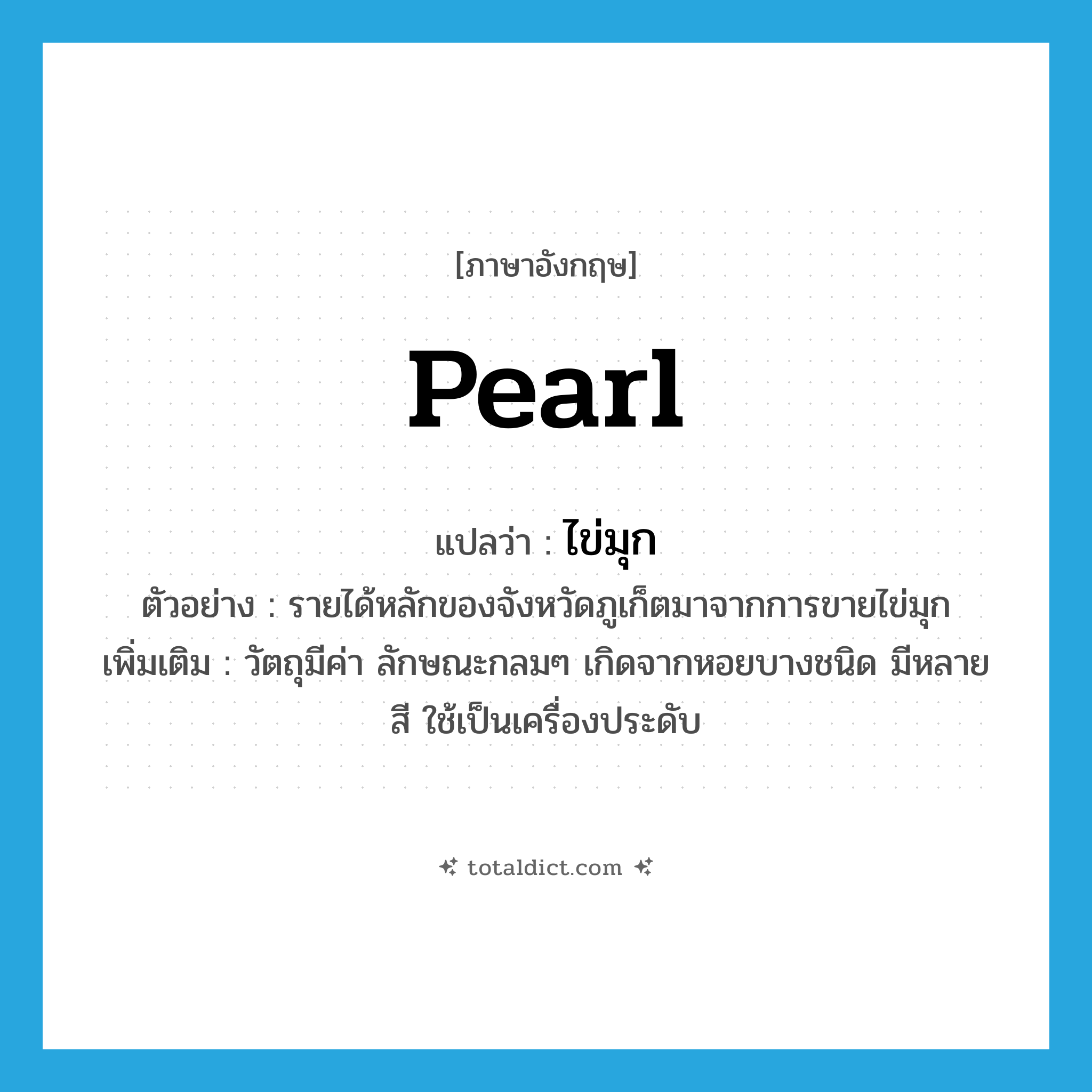 pearl แปลว่า?, คำศัพท์ภาษาอังกฤษ pearl แปลว่า ไข่มุก ประเภท N ตัวอย่าง รายได้หลักของจังหวัดภูเก็ตมาจากการขายไข่มุก เพิ่มเติม วัตถุมีค่า ลักษณะกลมๆ เกิดจากหอยบางชนิด มีหลายสี ใช้เป็นเครื่องประดับ หมวด N