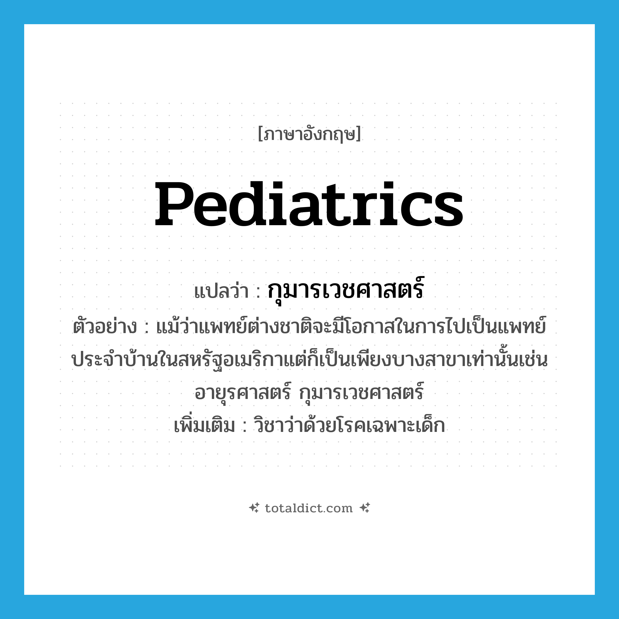 pediatrics แปลว่า?, คำศัพท์ภาษาอังกฤษ pediatrics แปลว่า กุมารเวชศาสตร์ ประเภท N ตัวอย่าง แม้ว่าแพทย์ต่างชาติจะมีโอกาสในการไปเป็นแพทย์ประจำบ้านในสหรัฐอเมริกาแต่ก็เป็นเพียงบางสาขาเท่านั้นเช่นอายุรศาสตร์ กุมารเวชศาสตร์ เพิ่มเติม วิชาว่าด้วยโรคเฉพาะเด็ก หมวด N