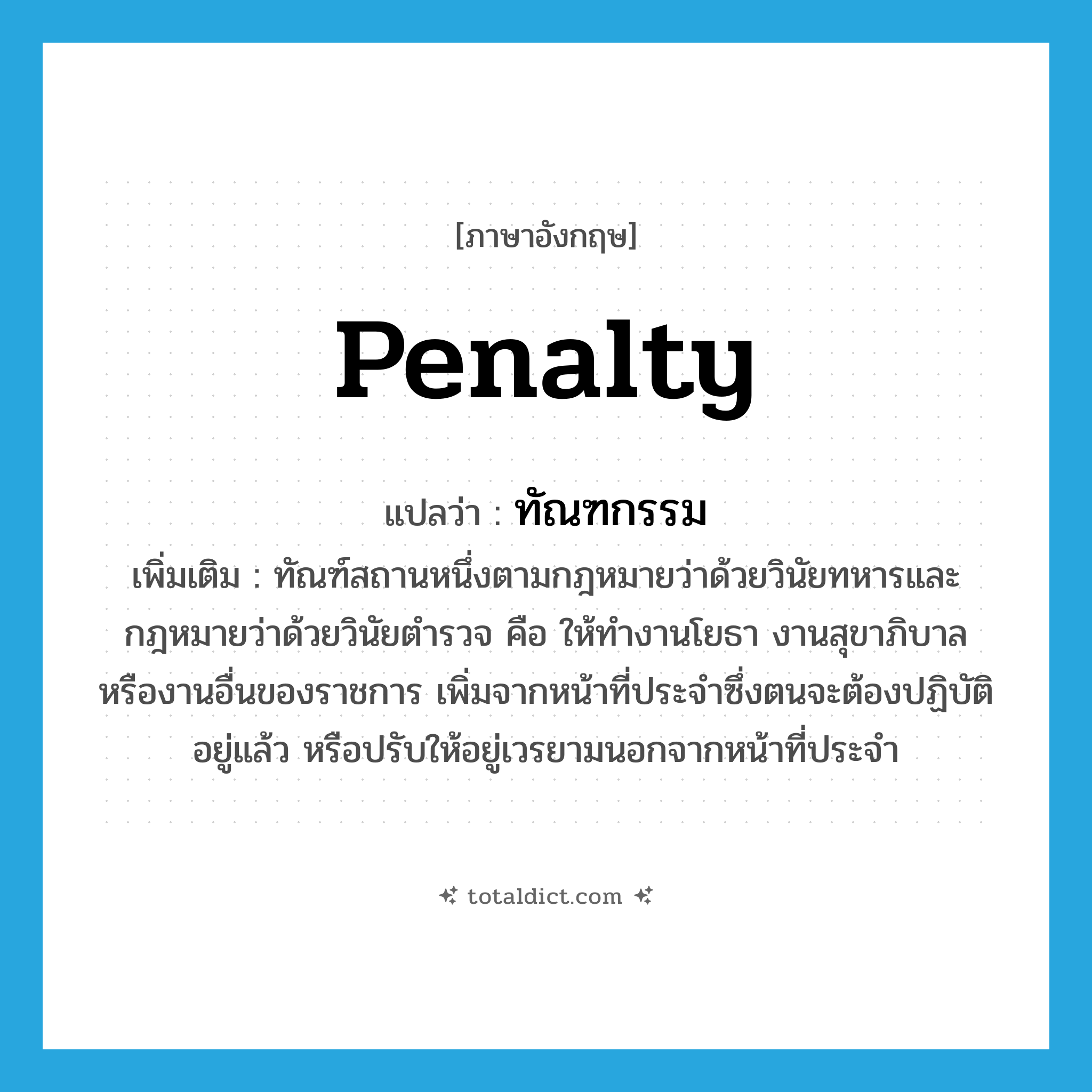 penalty แปลว่า?, คำศัพท์ภาษาอังกฤษ penalty แปลว่า ทัณฑกรรม ประเภท N เพิ่มเติม ทัณฑ์สถานหนึ่งตามกฎหมายว่าด้วยวินัยทหารและกฎหมายว่าด้วยวินัยตำรวจ คือ ให้ทำงานโยธา งานสุขาภิบาล หรืองานอื่นของราชการ เพิ่มจากหน้าที่ประจำซึ่งตนจะต้องปฏิบัติอยู่แล้ว หรือปรับให้อยู่เวรยามนอกจากหน้าที่ประจำ หมวด N