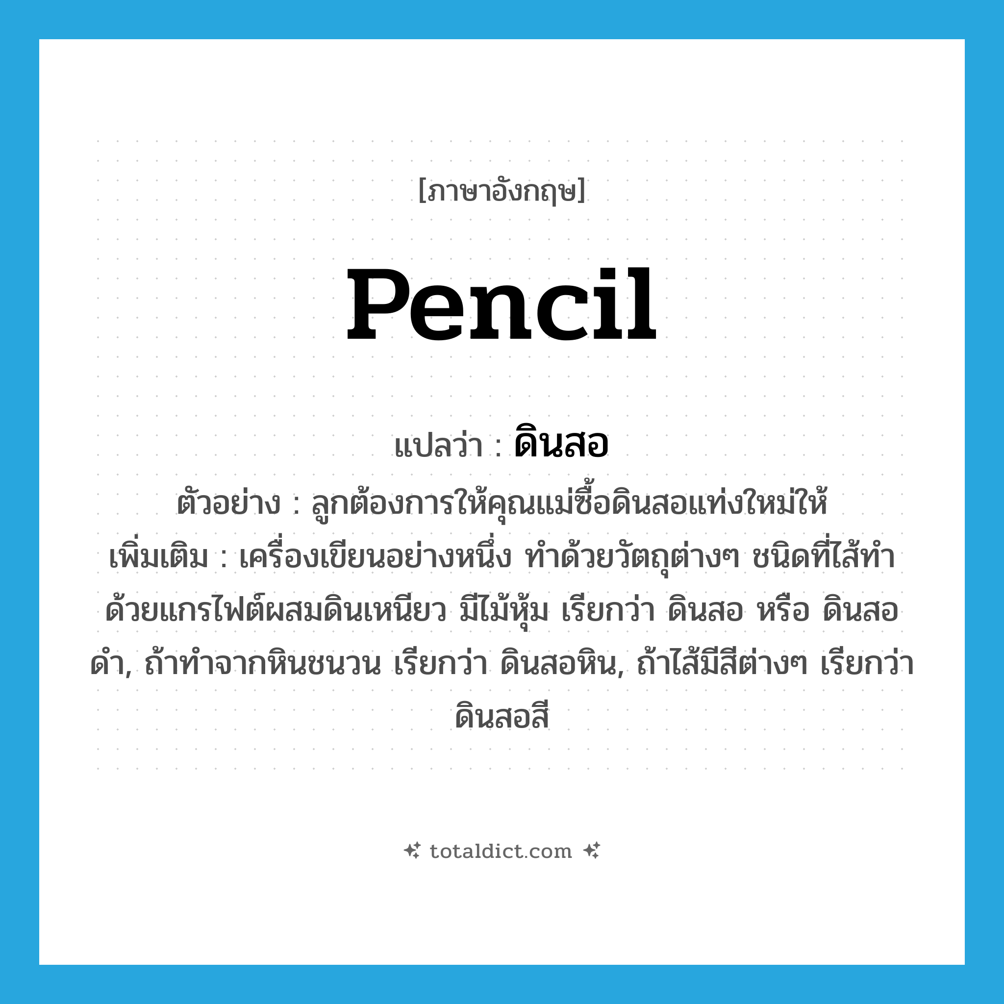 pencil แปลว่า?, คำศัพท์ภาษาอังกฤษ pencil แปลว่า ดินสอ ประเภท N ตัวอย่าง ลูกต้องการให้คุณแม่ซื้อดินสอแท่งใหม่ให้ เพิ่มเติม เครื่องเขียนอย่างหนึ่ง ทำด้วยวัตถุต่างๆ ชนิดที่ไส้ทำด้วยแกรไฟต์ผสมดินเหนียว มีไม้หุ้ม เรียกว่า ดินสอ หรือ ดินสอดำ, ถ้าทำจากหินชนวน เรียกว่า ดินสอหิน, ถ้าไส้มีสีต่างๆ เรียกว่า ดินสอสี หมวด N