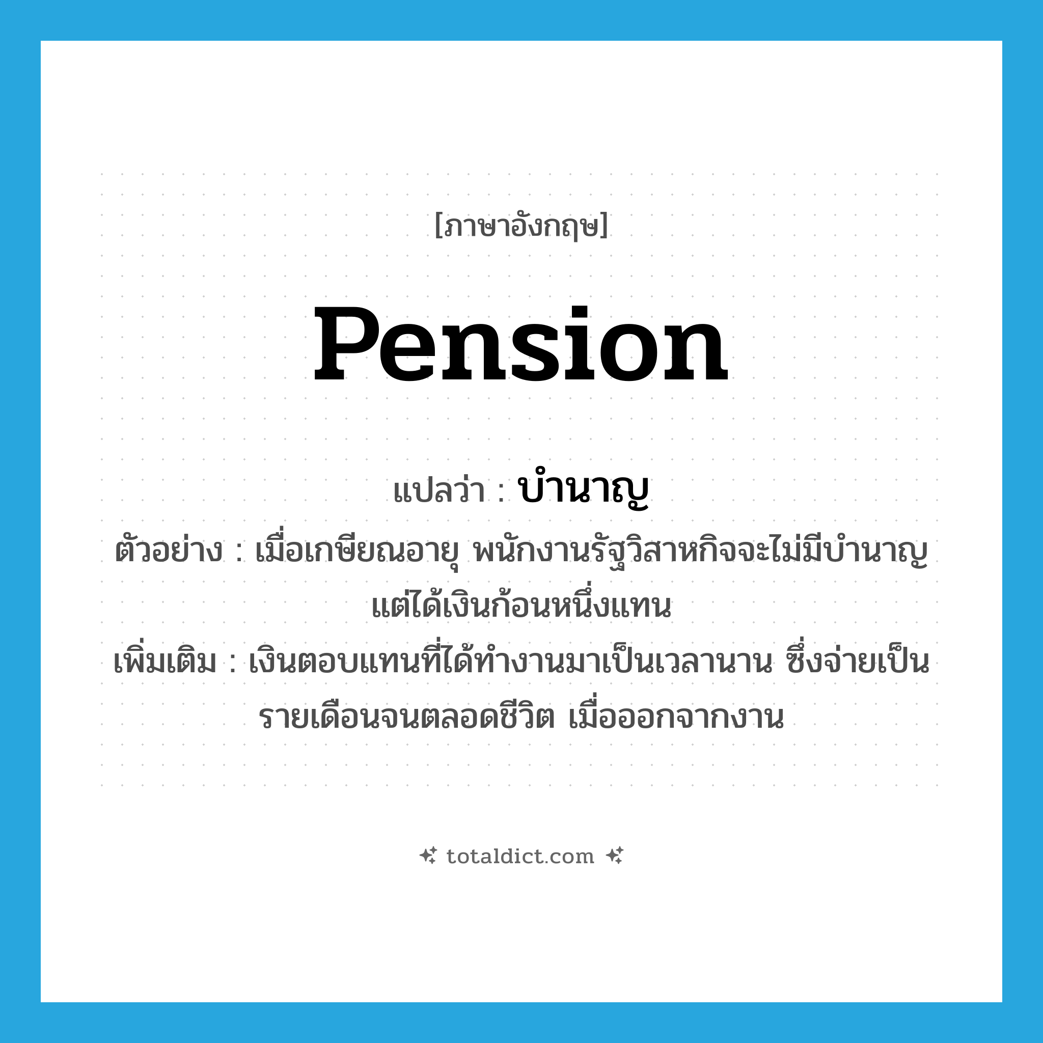 pension แปลว่า?, คำศัพท์ภาษาอังกฤษ pension แปลว่า บำนาญ ประเภท N ตัวอย่าง เมื่อเกษียณอายุ พนักงานรัฐวิสาหกิจจะไม่มีบำนาญ แต่ได้เงินก้อนหนึ่งแทน เพิ่มเติม เงินตอบแทนที่ได้ทำงานมาเป็นเวลานาน ซึ่งจ่ายเป็นรายเดือนจนตลอดชีวิต เมื่อออกจากงาน หมวด N