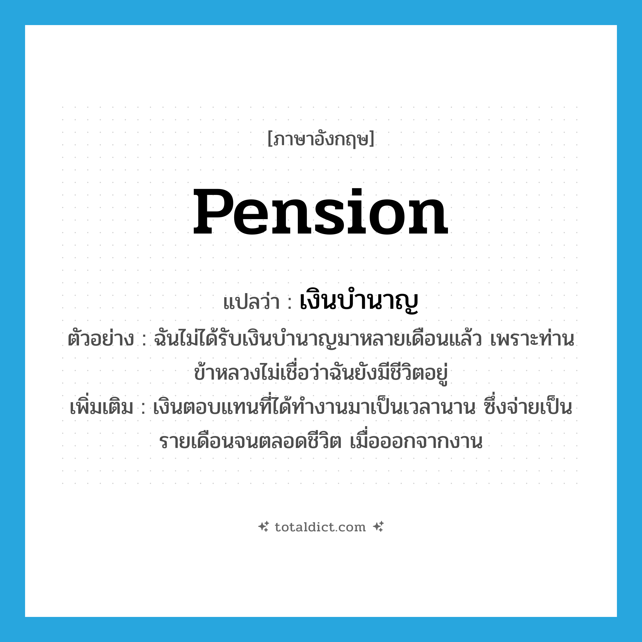 pension แปลว่า?, คำศัพท์ภาษาอังกฤษ pension แปลว่า เงินบำนาญ ประเภท N ตัวอย่าง ฉันไม่ได้รับเงินบำนาญมาหลายเดือนแล้ว เพราะท่านข้าหลวงไม่เชื่อว่าฉันยังมีชีวิตอยู่ เพิ่มเติม เงินตอบแทนที่ได้ทำงานมาเป็นเวลานาน ซึ่งจ่ายเป็นรายเดือนจนตลอดชีวิต เมื่อออกจากงาน หมวด N