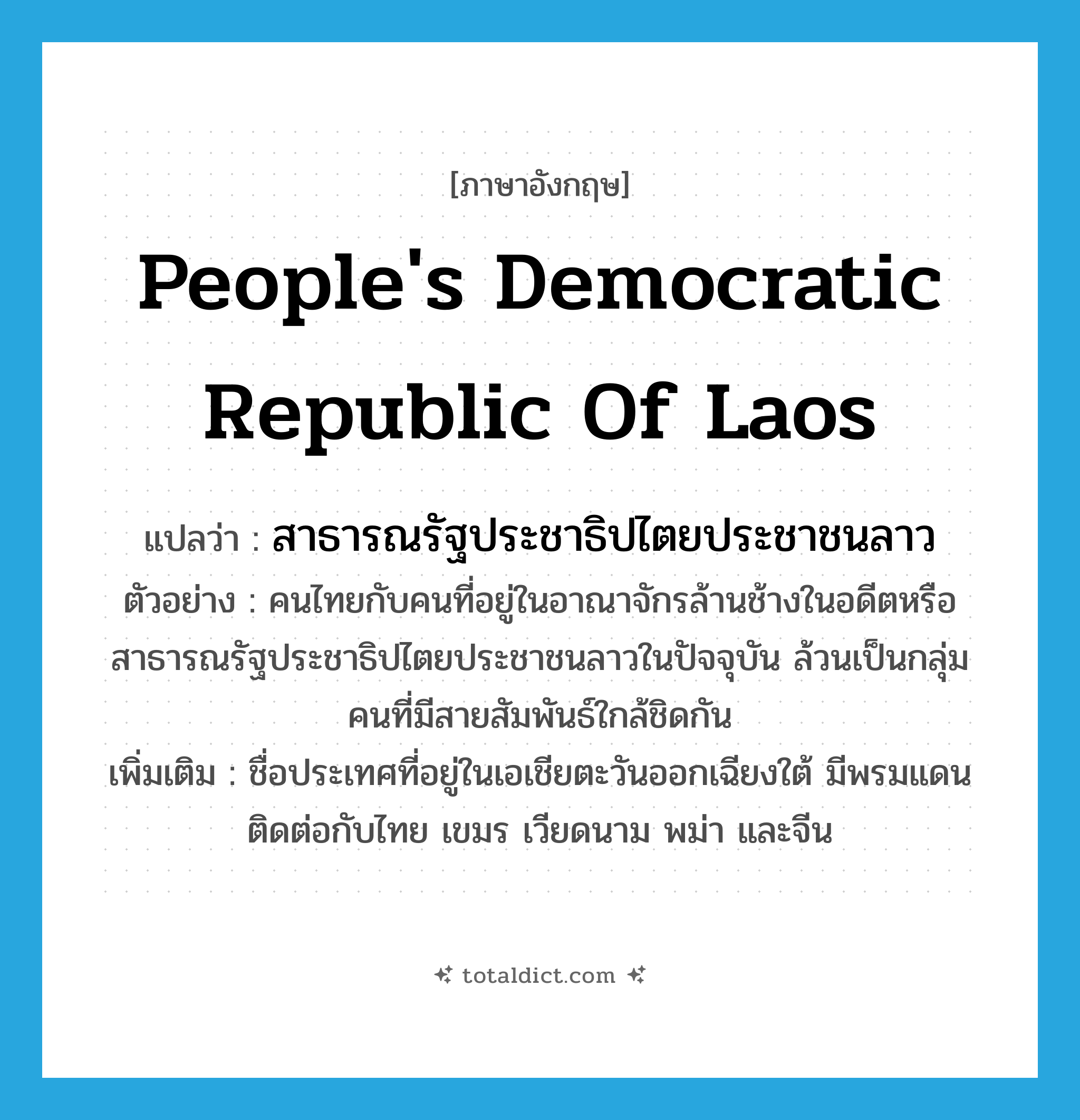 People&#39;s Democratic Republic of Laos แปลว่า?, คำศัพท์ภาษาอังกฤษ People&#39;s Democratic Republic of Laos แปลว่า สาธารณรัฐประชาธิปไตยประชาชนลาว ประเภท N ตัวอย่าง คนไทยกับคนที่อยู่ในอาณาจักรล้านช้างในอดีตหรือสาธารณรัฐประชาธิปไตยประชาชนลาวในปัจจุบัน ล้วนเป็นกลุ่มคนที่มีสายสัมพันธ์ใกล้ชิดกัน เพิ่มเติม ชื่อประเทศที่อยู่ในเอเชียตะวันออกเฉียงใต้ มีพรมแดนติดต่อกับไทย เขมร เวียดนาม พม่า และจีน หมวด N
