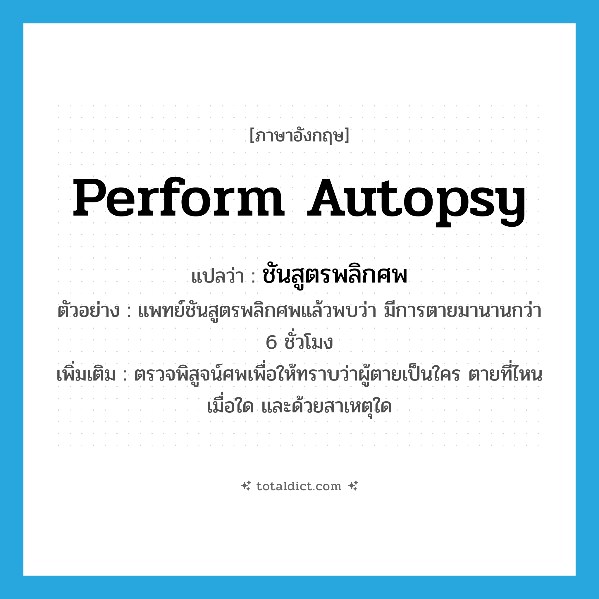 perform autopsy แปลว่า?, คำศัพท์ภาษาอังกฤษ perform autopsy แปลว่า ชันสูตรพลิกศพ ประเภท V ตัวอย่าง แพทย์ชันสูตรพลิกศพแล้วพบว่า มีการตายมานานกว่า 6 ชั่วโมง เพิ่มเติม ตรวจพิสูจน์ศพเพื่อให้ทราบว่าผู้ตายเป็นใคร ตายที่ไหน เมื่อใด และด้วยสาเหตุใด หมวด V