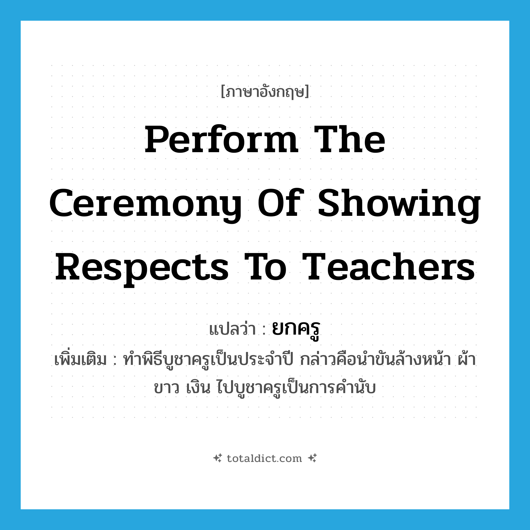 perform the ceremony of showing respects to teachers แปลว่า?, คำศัพท์ภาษาอังกฤษ perform the ceremony of showing respects to teachers แปลว่า ยกครู ประเภท V เพิ่มเติม ทำพิธีบูชาครูเป็นประจำปี กล่าวคือนำขันล้างหน้า ผ้าขาว เงิน ไปบูชาครูเป็นการคำนับ หมวด V