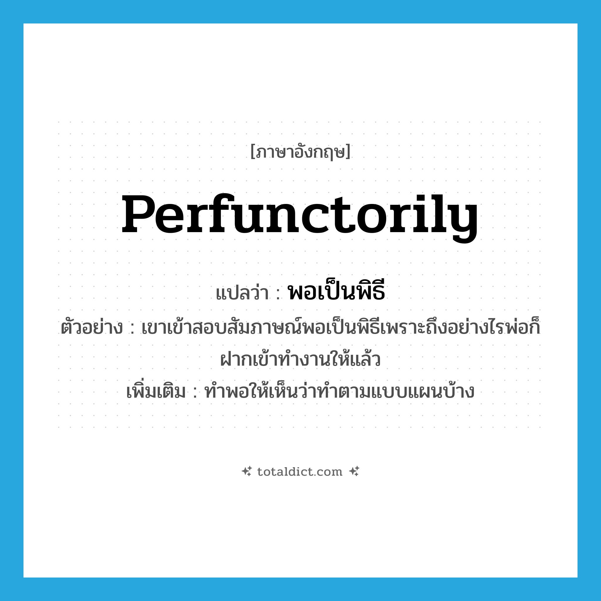perfunctorily แปลว่า?, คำศัพท์ภาษาอังกฤษ perfunctorily แปลว่า พอเป็นพิธี ประเภท ADV ตัวอย่าง เขาเข้าสอบสัมภาษณ์พอเป็นพิธีเพราะถึงอย่างไรพ่อก็ฝากเข้าทำงานให้แล้ว เพิ่มเติม ทำพอให้เห็นว่าทำตามแบบแผนบ้าง หมวด ADV