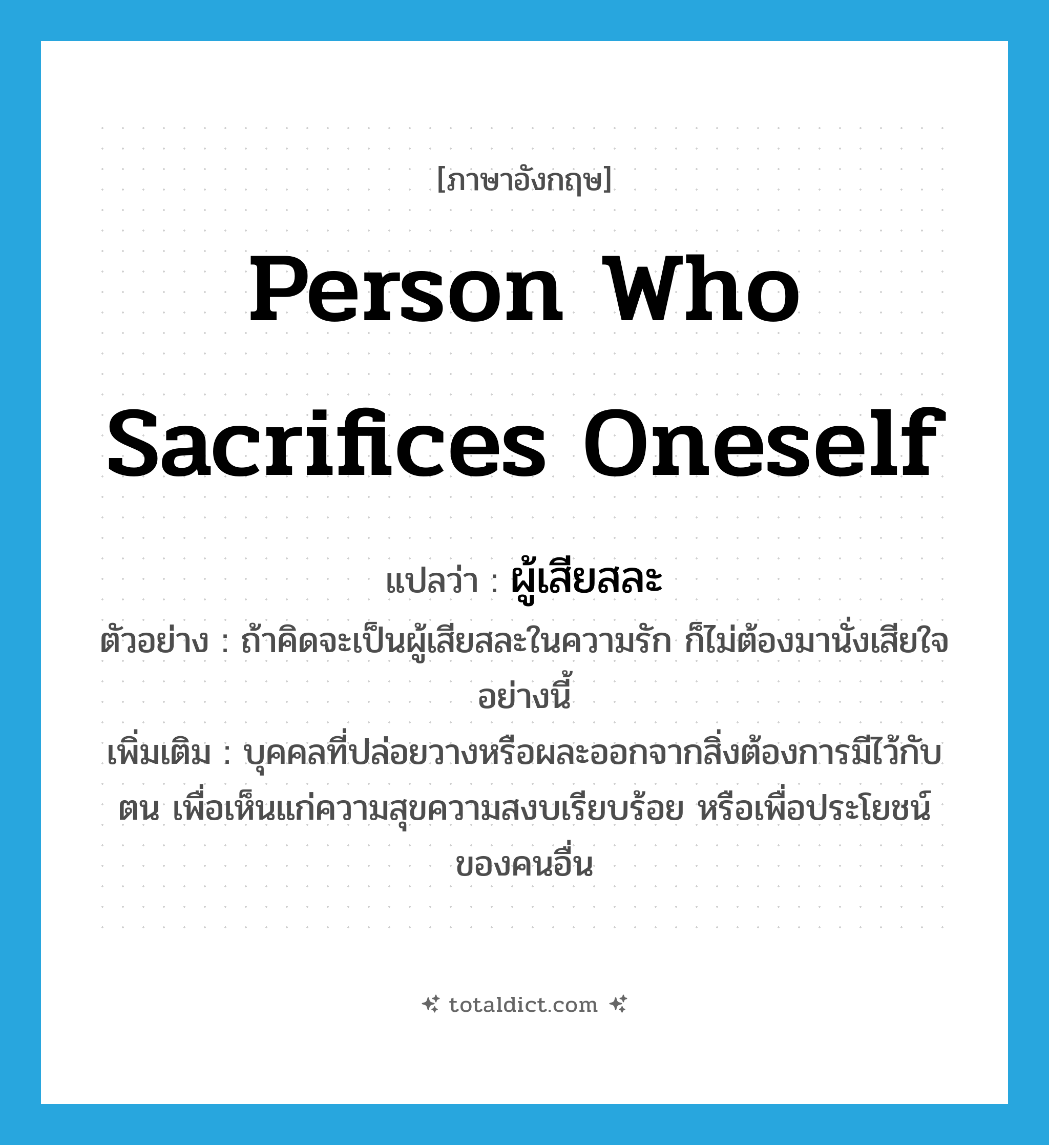 person who sacrifices oneself แปลว่า?, คำศัพท์ภาษาอังกฤษ person who sacrifices oneself แปลว่า ผู้เสียสละ ประเภท N ตัวอย่าง ถ้าคิดจะเป็นผู้เสียสละในความรัก ก็ไม่ต้องมานั่งเสียใจอย่างนี้ เพิ่มเติม บุคคลที่ปล่อยวางหรือผละออกจากสิ่งต้องการมีไว้กับตน เพื่อเห็นแก่ความสุขความสงบเรียบร้อย หรือเพื่อประโยชน์ของคนอื่น หมวด N