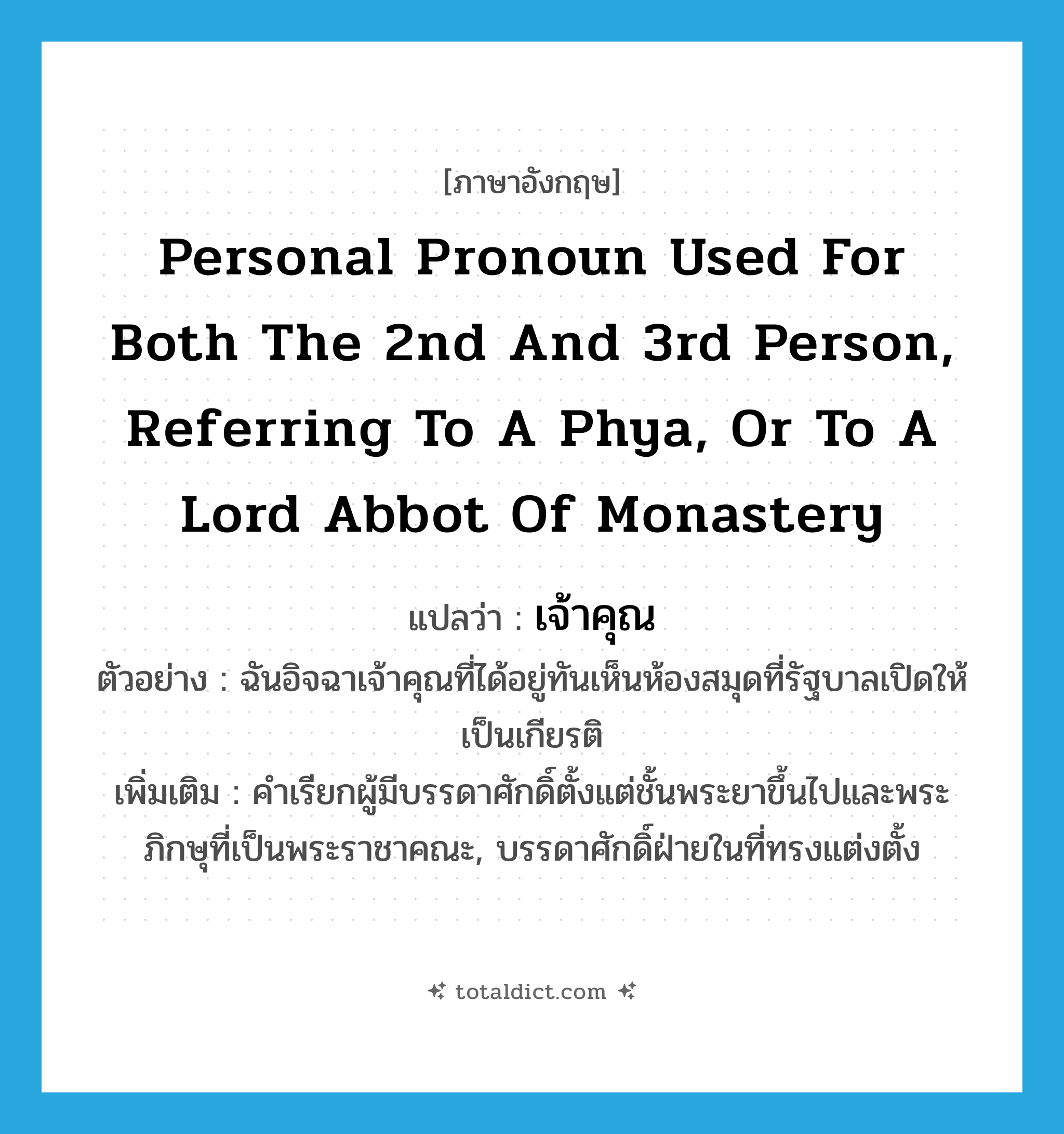 personal pronoun used for both the 2nd and 3rd person, referring to a Phya, or to a Lord Abbot of monastery แปลว่า?, คำศัพท์ภาษาอังกฤษ personal pronoun used for both the 2nd and 3rd person, referring to a Phya, or to a Lord Abbot of monastery แปลว่า เจ้าคุณ ประเภท N ตัวอย่าง ฉันอิจฉาเจ้าคุณที่ได้อยู่ทันเห็นห้องสมุดที่รัฐบาลเปิดให้เป็นเกียรติ เพิ่มเติม คำเรียกผู้มีบรรดาศักดิ์ตั้งแต่ชั้นพระยาขึ้นไปและพระภิกษุที่เป็นพระราชาคณะ, บรรดาศักดิ์ฝ่ายในที่ทรงแต่งตั้ง หมวด N
