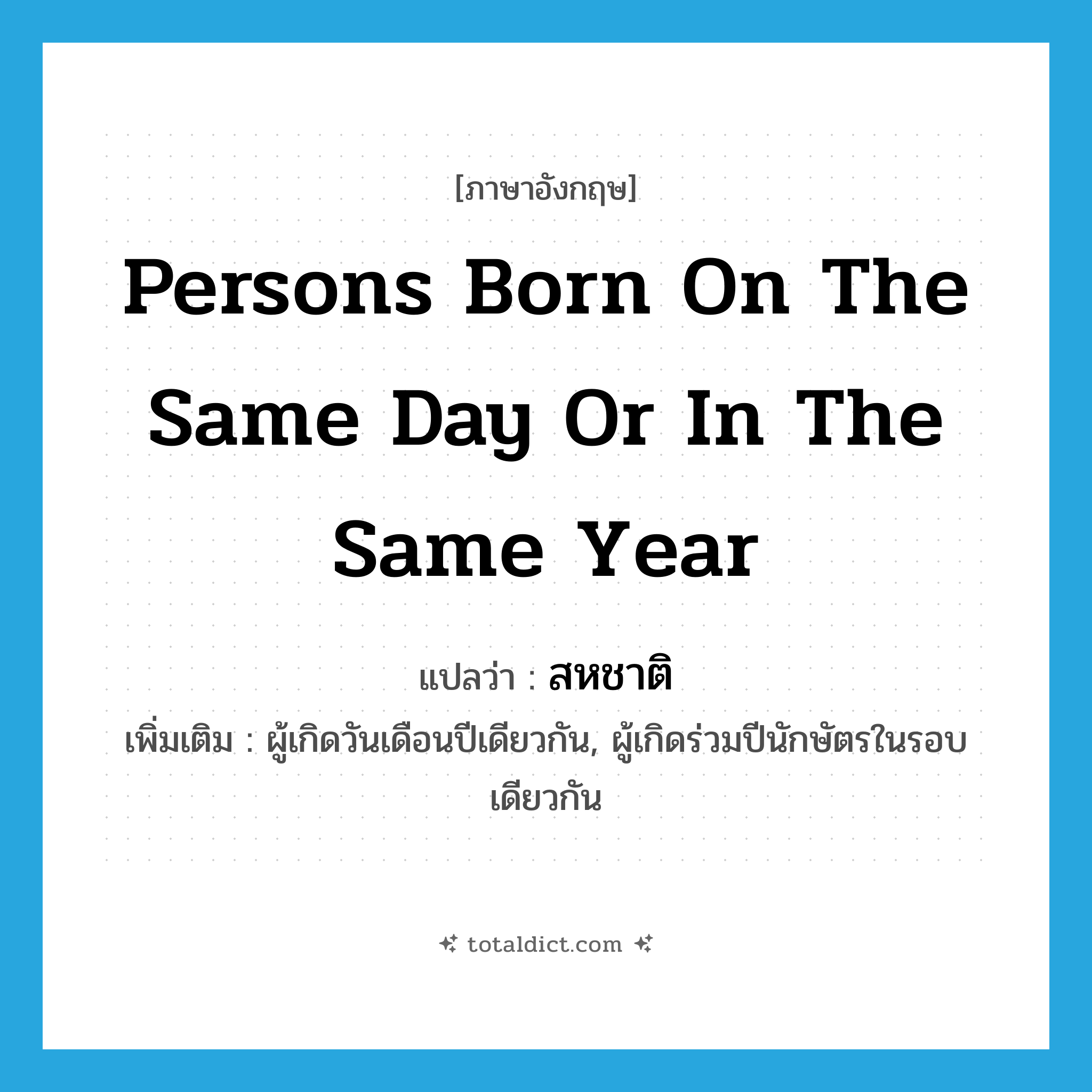 persons born on the same day or in the same year แปลว่า?, คำศัพท์ภาษาอังกฤษ persons born on the same day or in the same year แปลว่า สหชาติ ประเภท N เพิ่มเติม ผู้เกิดวันเดือนปีเดียวกัน, ผู้เกิดร่วมปีนักษัตรในรอบเดียวกัน หมวด N