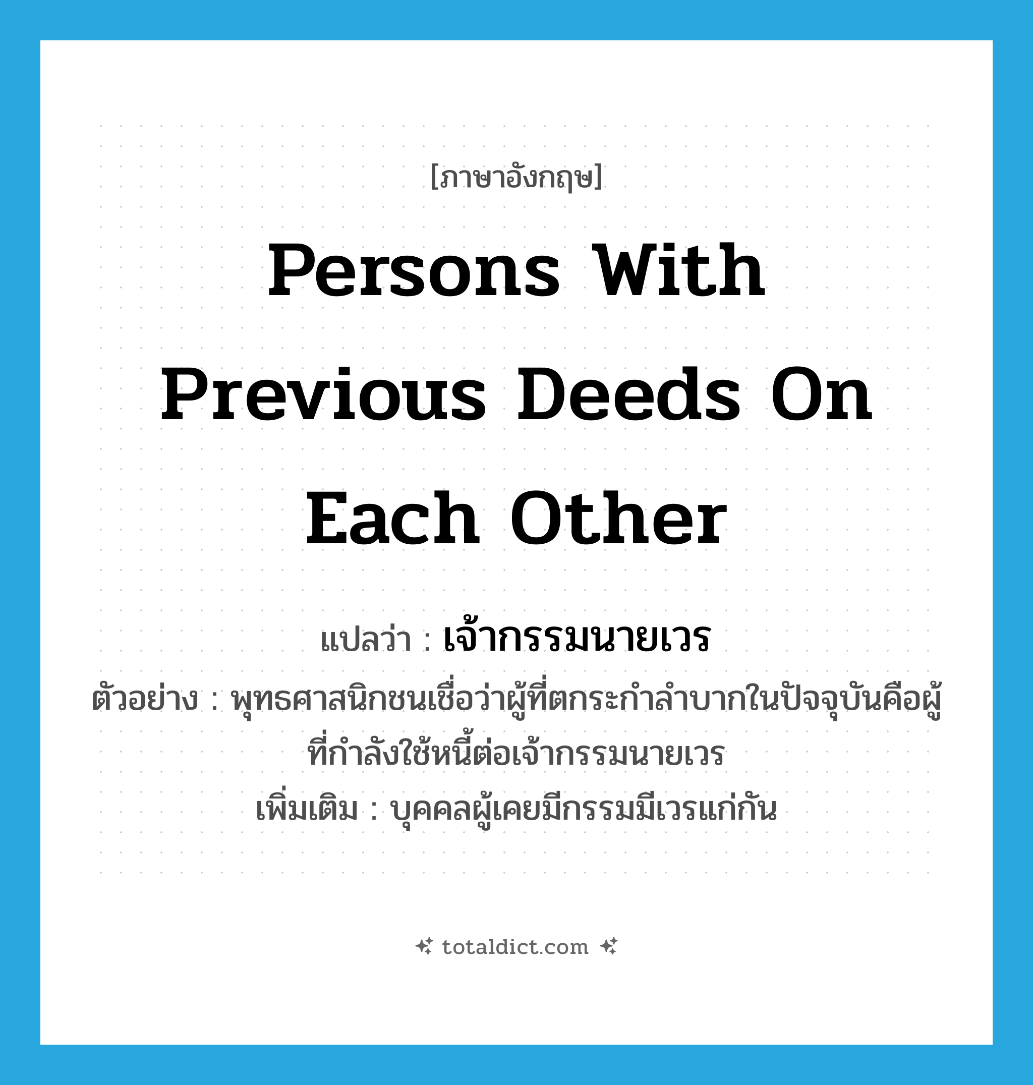 persons with previous deeds on each other แปลว่า?, คำศัพท์ภาษาอังกฤษ persons with previous deeds on each other แปลว่า เจ้ากรรมนายเวร ประเภท N ตัวอย่าง พุทธศาสนิกชนเชื่อว่าผู้ที่ตกระกำลำบากในปัจจุบันคือผู้ที่กำลังใช้หนี้ต่อเจ้ากรรมนายเวร เพิ่มเติม บุคคลผู้เคยมีกรรมมีเวรแก่กัน หมวด N