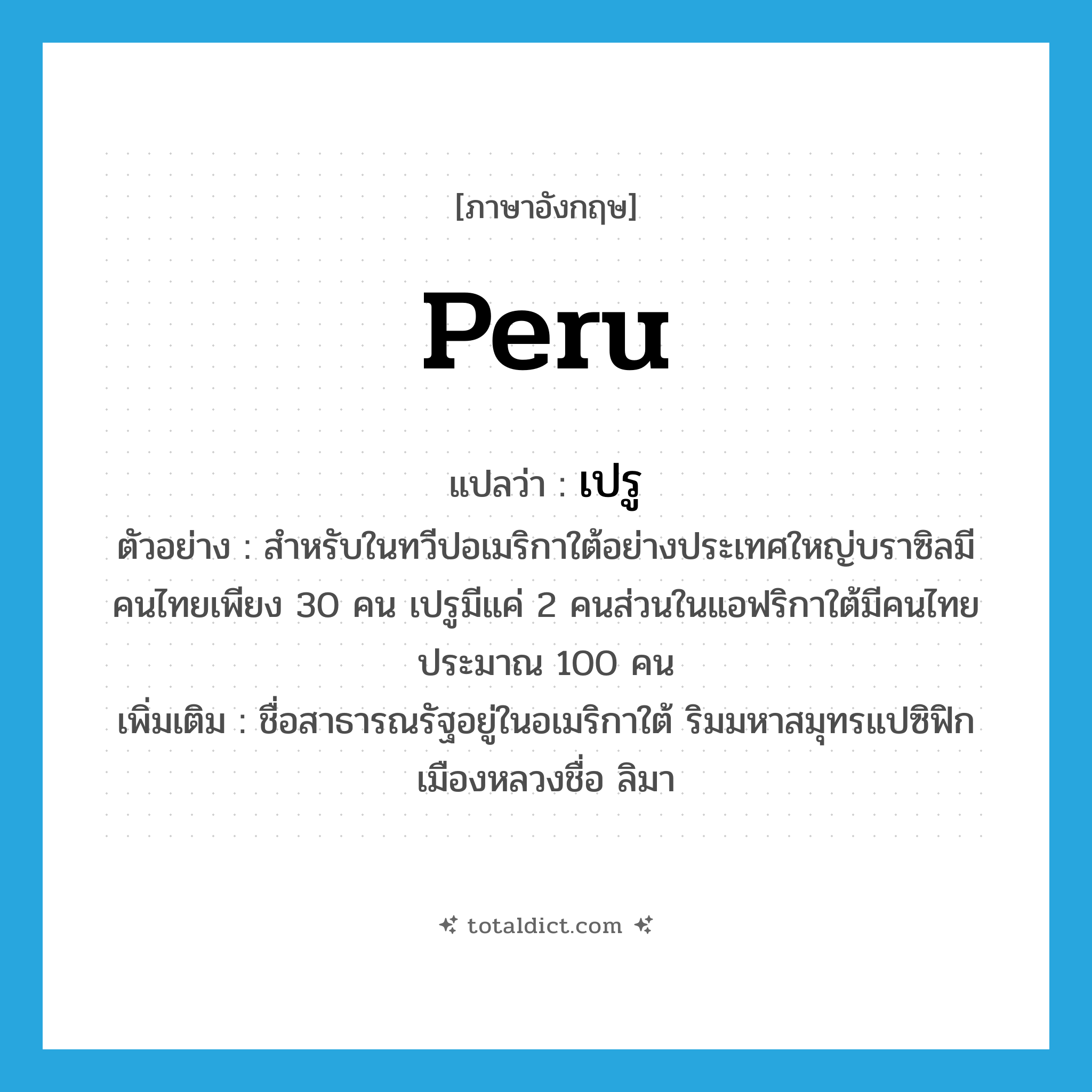Peru แปลว่า?, คำศัพท์ภาษาอังกฤษ Peru แปลว่า เปรู ประเภท N ตัวอย่าง สำหรับในทวีปอเมริกาใต้อย่างประเทศใหญ่บราซิลมีคนไทยเพียง 30 คน เปรูมีแค่ 2 คนส่วนในแอฟริกาใต้มีคนไทยประมาณ 100 คน เพิ่มเติม ชื่อสาธารณรัฐอยู่ในอเมริกาใต้ ริมมหาสมุทรแปซิฟิก เมืองหลวงชื่อ ลิมา หมวด N