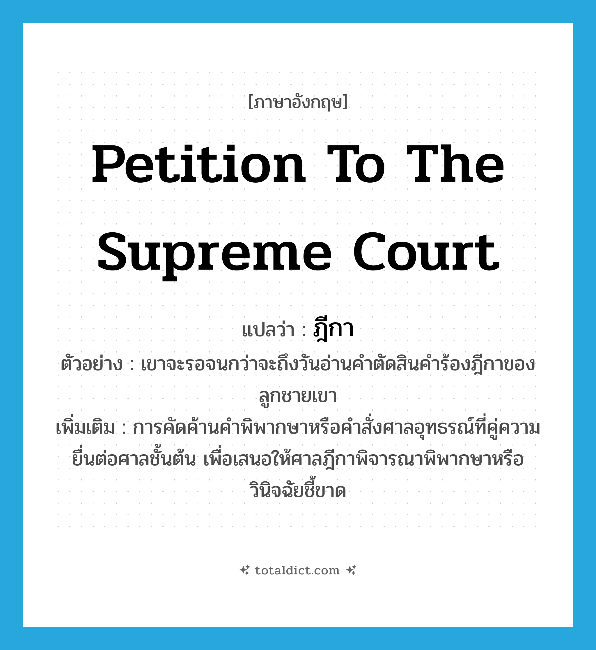 petition to the Supreme Court แปลว่า?, คำศัพท์ภาษาอังกฤษ petition to the Supreme Court แปลว่า ฎีกา ประเภท N ตัวอย่าง เขาจะรอจนกว่าจะถึงวันอ่านคำตัดสินคำร้องฎีกาของลูกชายเขา เพิ่มเติม การคัดค้านคำพิพากษาหรือคำสั่งศาลอุทธรณ์ที่คู่ความยื่นต่อศาลชั้นต้น เพื่อเสนอให้ศาลฎีกาพิจารณาพิพากษาหรือวินิจฉัยชี้ขาด หมวด N