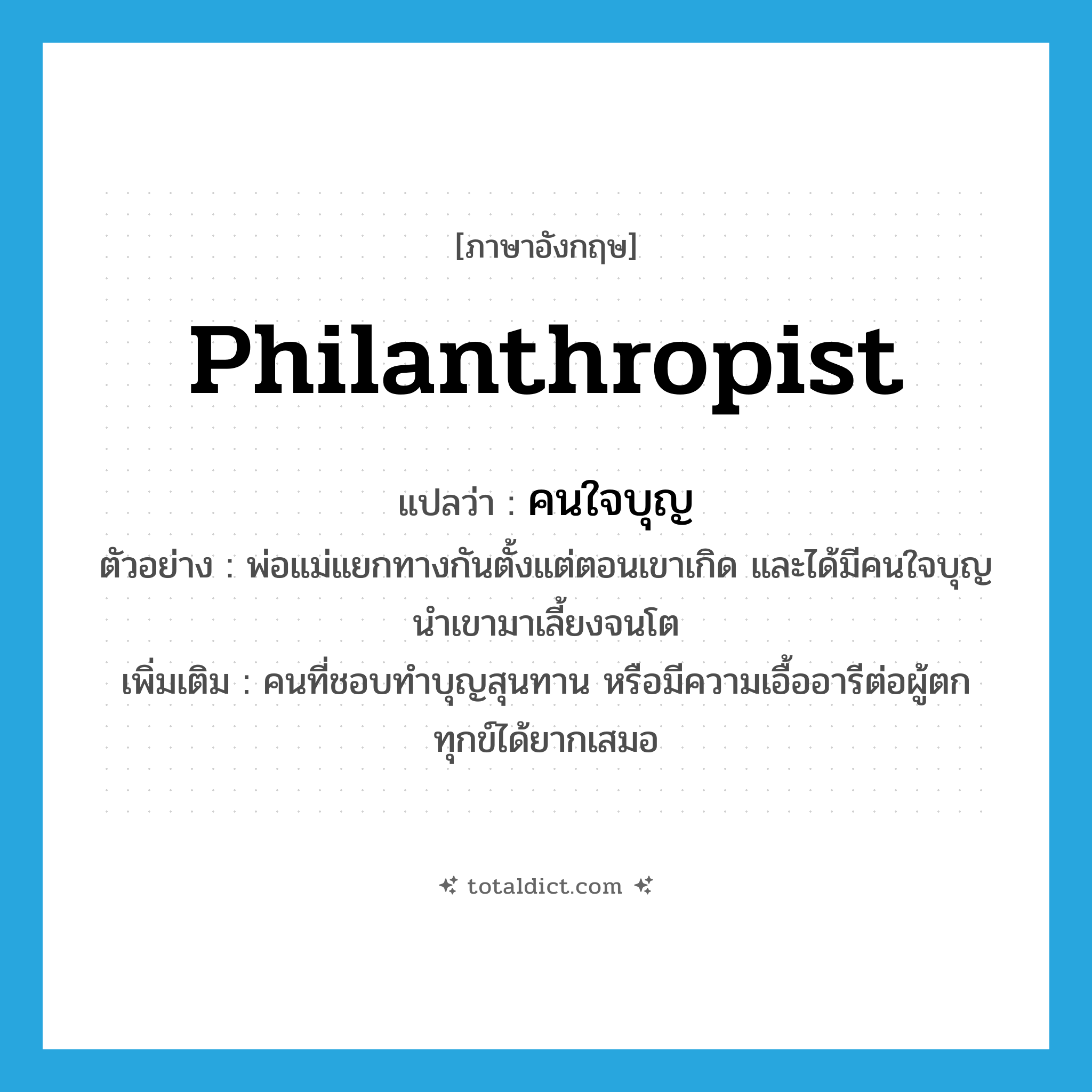 philanthropist แปลว่า?, คำศัพท์ภาษาอังกฤษ philanthropist แปลว่า คนใจบุญ ประเภท N ตัวอย่าง พ่อแม่แยกทางกันตั้งแต่ตอนเขาเกิด และได้มีคนใจบุญนำเขามาเลี้ยงจนโต เพิ่มเติม คนที่ชอบทำบุญสุนทาน หรือมีความเอื้ออารีต่อผู้ตกทุกข์ได้ยากเสมอ หมวด N
