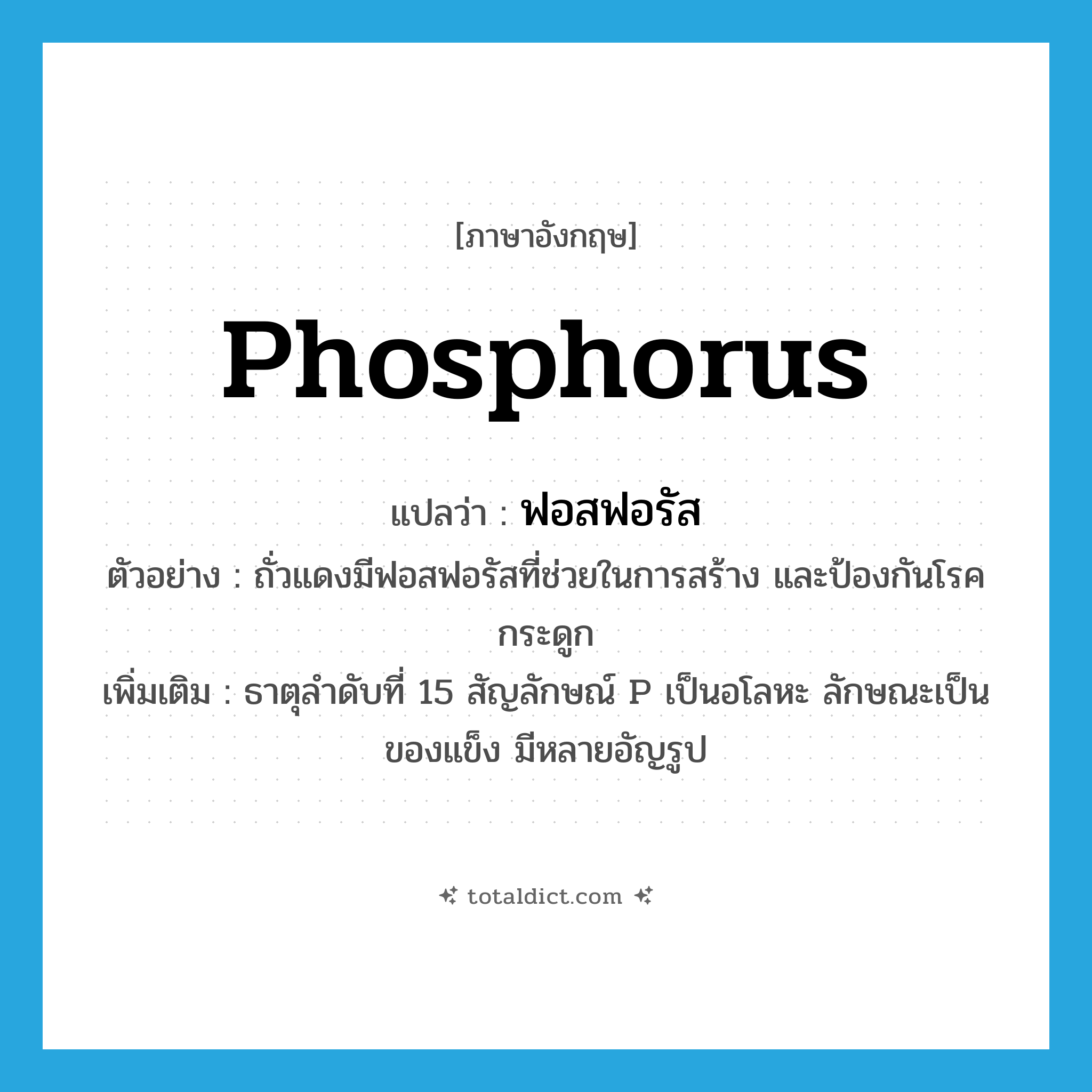 phosphorus แปลว่า?, คำศัพท์ภาษาอังกฤษ phosphorus แปลว่า ฟอสฟอรัส ประเภท N ตัวอย่าง ถั่วแดงมีฟอสฟอรัสที่ช่วยในการสร้าง และป้องกันโรคกระดูก เพิ่มเติม ธาตุลำดับที่ 15 สัญลักษณ์ P เป็นอโลหะ ลักษณะเป็นของแข็ง มีหลายอัญรูป หมวด N