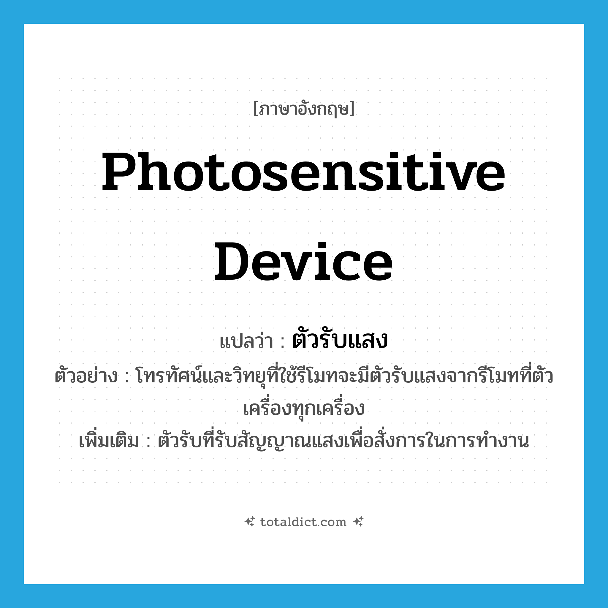 photosensitive device แปลว่า?, คำศัพท์ภาษาอังกฤษ photosensitive device แปลว่า ตัวรับแสง ประเภท N ตัวอย่าง โทรทัศน์และวิทยุที่ใช้รีโมทจะมีตัวรับแสงจากรีโมทที่ตัวเครื่องทุกเครื่อง เพิ่มเติม ตัวรับที่รับสัญญาณแสงเพื่อสั่งการในการทำงาน หมวด N