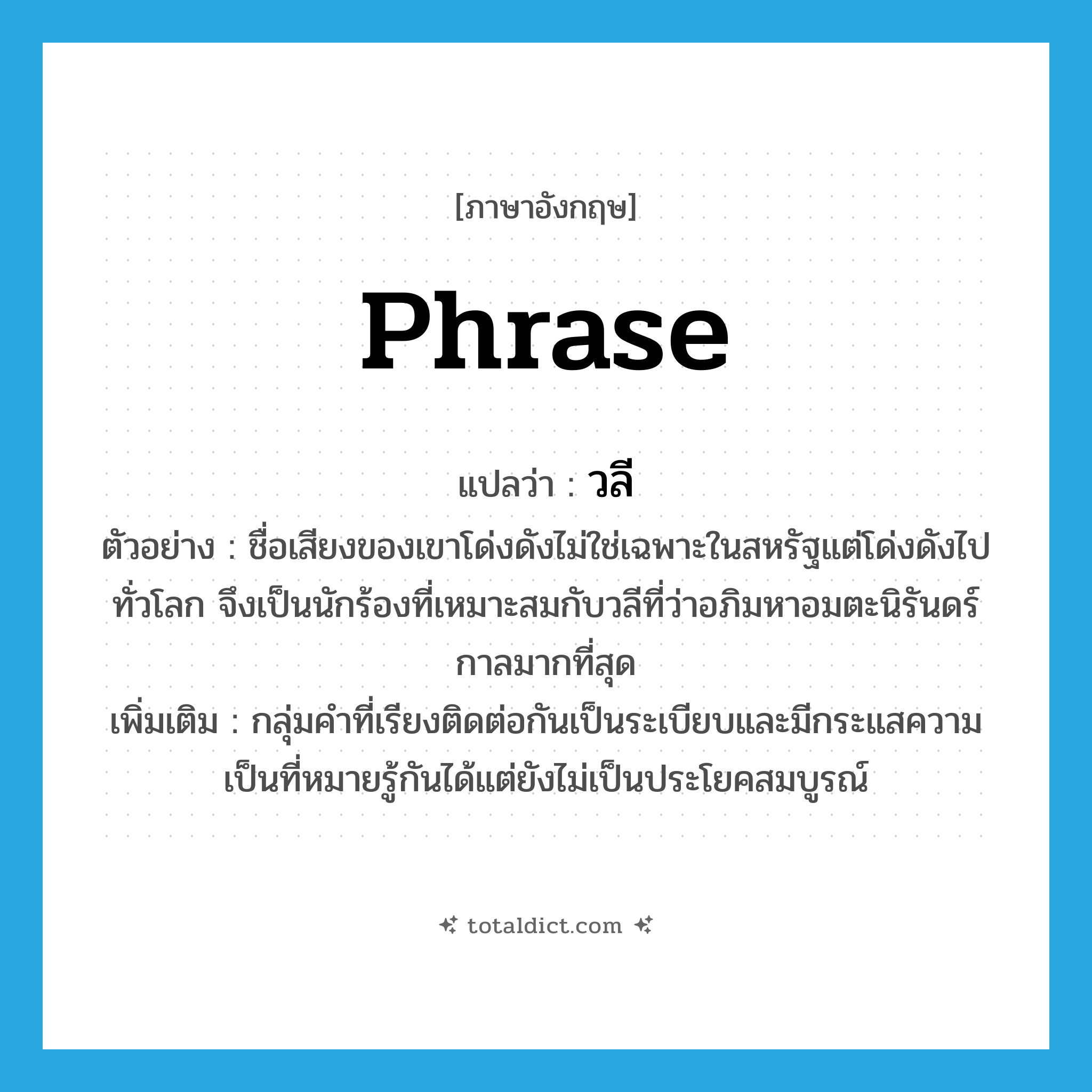 phrase แปลว่า?, คำศัพท์ภาษาอังกฤษ phrase แปลว่า วลี ประเภท N ตัวอย่าง ชื่อเสียงของเขาโด่งดังไม่ใช่เฉพาะในสหรัฐแต่โด่งดังไปทั่วโลก จึงเป็นนักร้องที่เหมาะสมกับวลีที่ว่าอภิมหาอมตะนิรันดร์กาลมากที่สุด เพิ่มเติม กลุ่มคำที่เรียงติดต่อกันเป็นระเบียบและมีกระแสความเป็นที่หมายรู้กันได้แต่ยังไม่เป็นประโยคสมบูรณ์ หมวด N