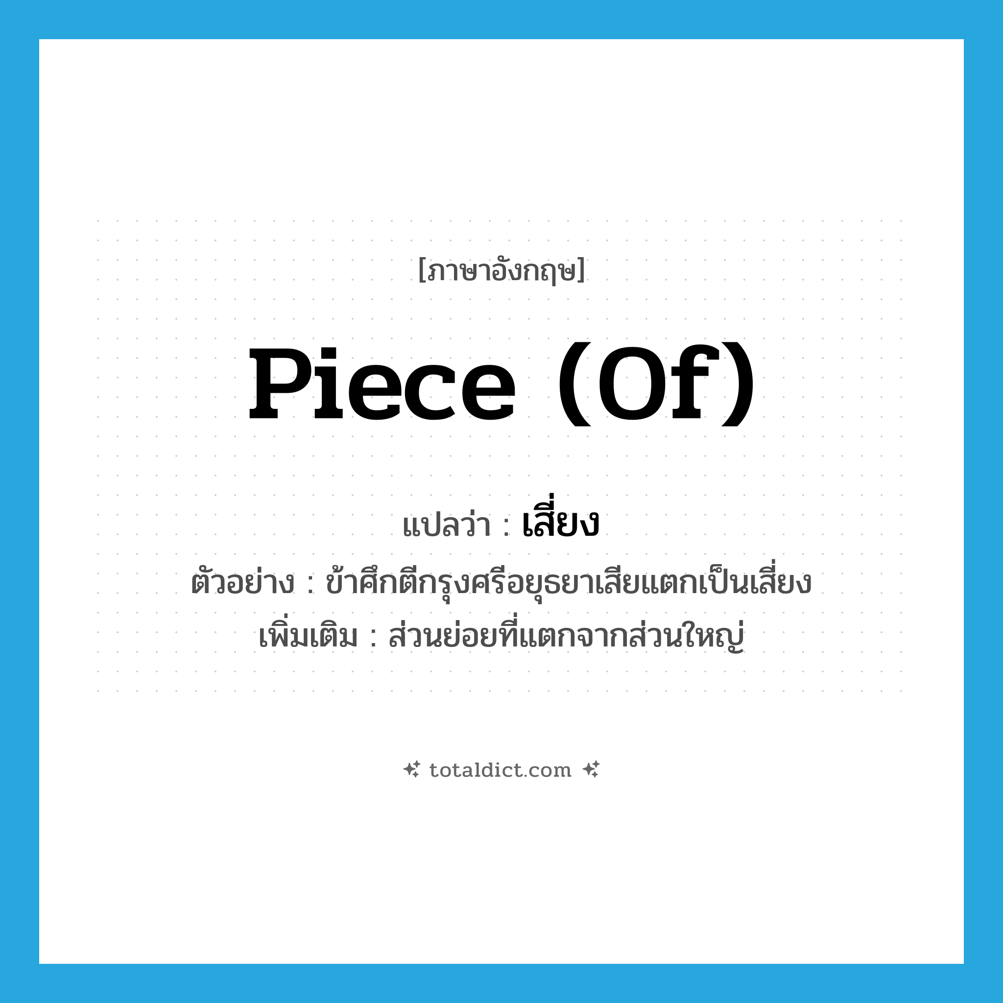 piece (of) แปลว่า?, คำศัพท์ภาษาอังกฤษ piece (of) แปลว่า เสี่ยง ประเภท N ตัวอย่าง ข้าศึกตีกรุงศรีอยุธยาเสียแตกเป็นเสี่ยง เพิ่มเติม ส่วนย่อยที่แตกจากส่วนใหญ่ หมวด N