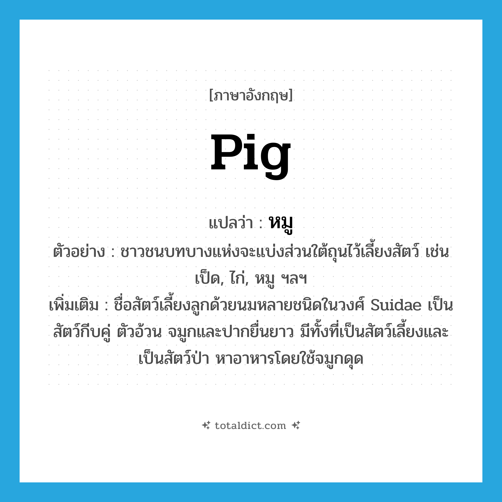 pig แปลว่า?, คำศัพท์ภาษาอังกฤษ pig แปลว่า หมู ประเภท N ตัวอย่าง ชาวชนบทบางแห่งจะแบ่งส่วนใต้ถุนไว้เลี้ยงสัตว์ เช่น เป็ด, ไก่, หมู ฯลฯ เพิ่มเติม ชื่อสัตว์เลี้ยงลูกด้วยนมหลายชนิดในวงศ์ Suidae เป็นสัตว์กีบคู่ ตัวอ้วน จมูกและปากยื่นยาว มีทั้งที่เป็นสัตว์เลี้ยงและเป็นสัตว์ป่า หาอาหารโดยใช้จมูกดุด หมวด N