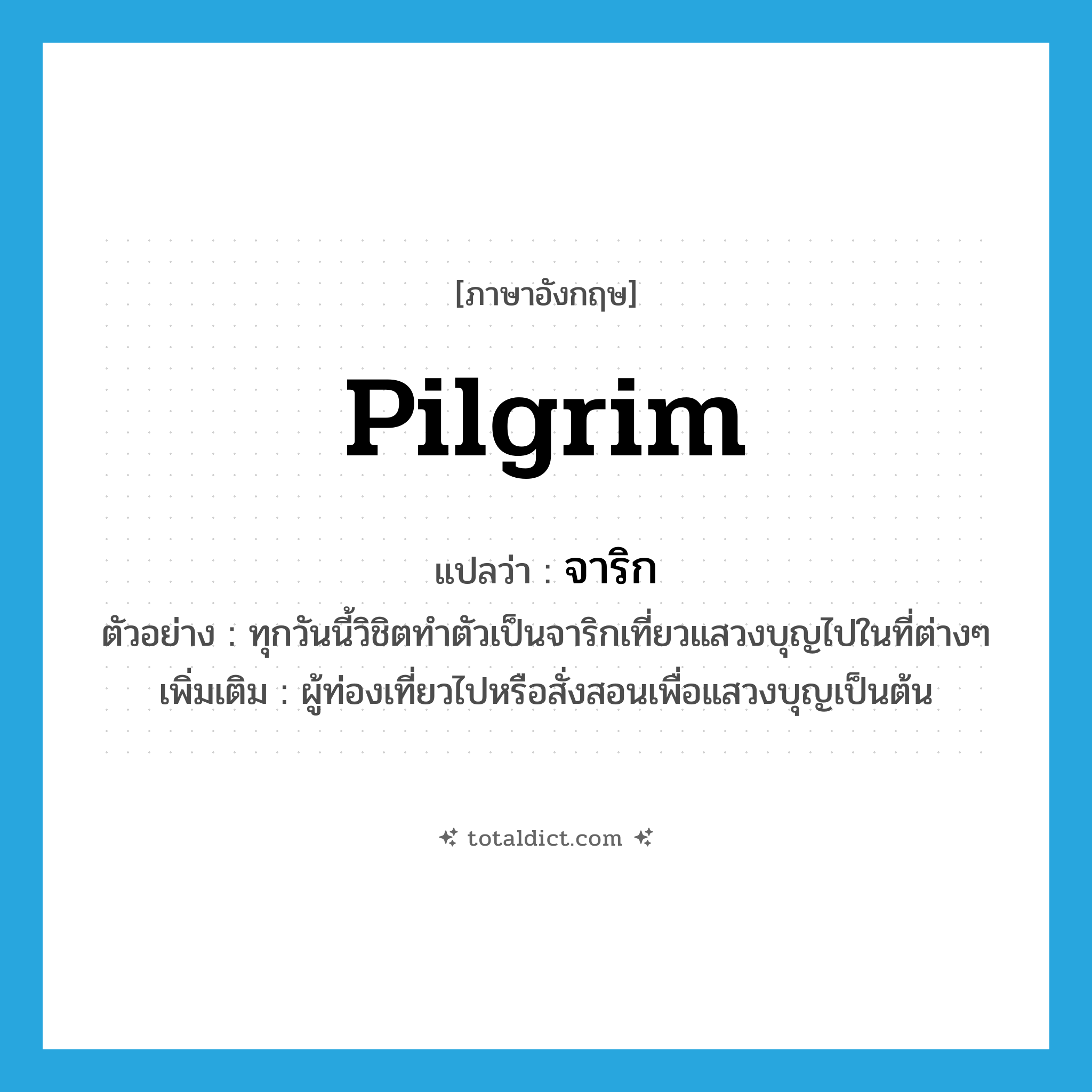 จาริก ภาษาอังกฤษ?, คำศัพท์ภาษาอังกฤษ จาริก แปลว่า pilgrim ประเภท N ตัวอย่าง ทุกวันนี้วิชิตทำตัวเป็นจาริกเที่ยวแสวงบุญไปในที่ต่างๆ เพิ่มเติม ผู้ท่องเที่ยวไปหรือสั่งสอนเพื่อแสวงบุญเป็นต้น หมวด N