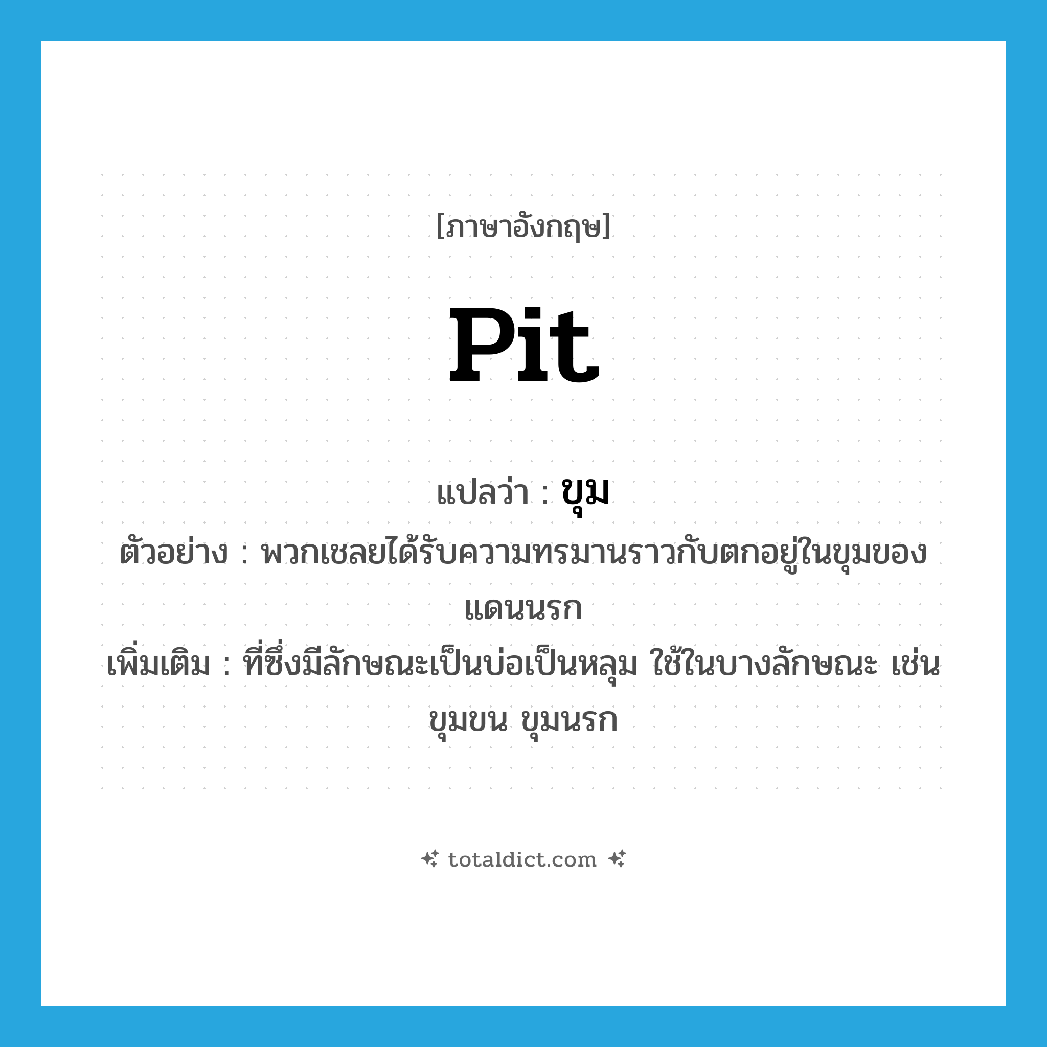 pit แปลว่า?, คำศัพท์ภาษาอังกฤษ pit แปลว่า ขุม ประเภท N ตัวอย่าง พวกเชลยได้รับความทรมานราวกับตกอยู่ในขุมของแดนนรก เพิ่มเติม ที่ซึ่งมีลักษณะเป็นบ่อเป็นหลุม ใช้ในบางลักษณะ เช่น ขุมขน ขุมนรก หมวด N