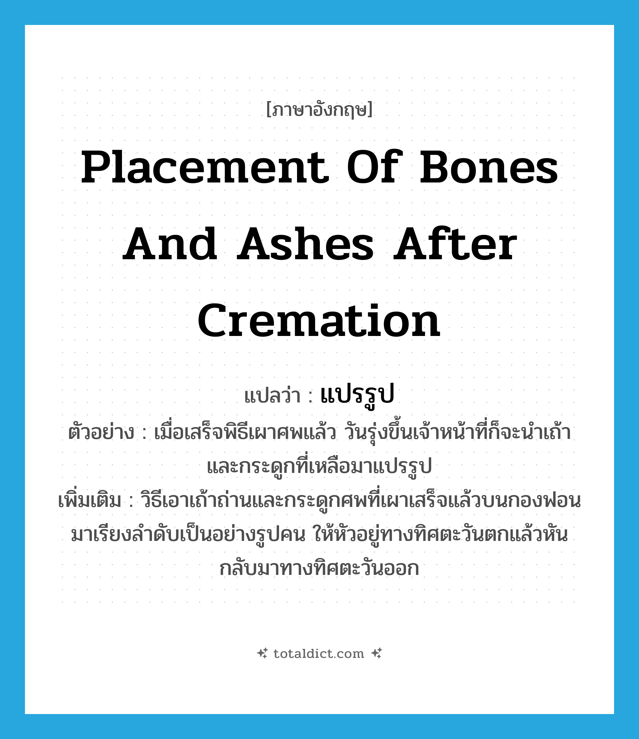 placement of bones and ashes after cremation แปลว่า?, คำศัพท์ภาษาอังกฤษ placement of bones and ashes after cremation แปลว่า แปรรูป ประเภท N ตัวอย่าง เมื่อเสร็จพิธีเผาศพแล้ว วันรุ่งขึ้นเจ้าหน้าที่ก็จะนำเถ้าและกระดูกที่เหลือมาแปรรูป เพิ่มเติม วิธีเอาเถ้าถ่านและกระดูกศพที่เผาเสร็จแล้วบนกองฟอนมาเรียงลำดับเป็นอย่างรูปคน ให้หัวอยู่ทางทิศตะวันตกแล้วหันกลับมาทางทิศตะวันออก หมวด N