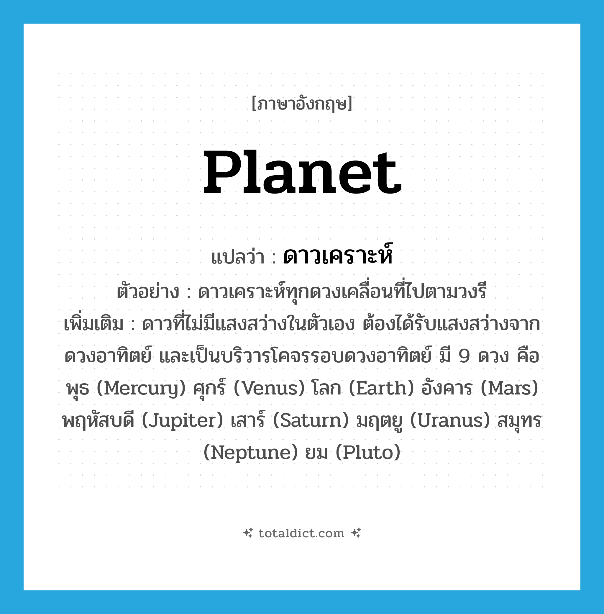 planet แปลว่า?, คำศัพท์ภาษาอังกฤษ planet แปลว่า ดาวเคราะห์ ประเภท N ตัวอย่าง ดาวเคราะห์ทุกดวงเคลื่อนที่ไปตามวงรี เพิ่มเติม ดาวที่ไม่มีแสงสว่างในตัวเอง ต้องได้รับแสงสว่างจากดวงอาทิตย์ และเป็นบริวารโคจรรอบดวงอาทิตย์ มี 9 ดวง คือ พุธ (Mercury) ศุกร์ (Venus) โลก (Earth) อังคาร (Mars) พฤหัสบดี (Jupiter) เสาร์ (Saturn) มฤตยู (Uranus) สมุทร (Neptune) ยม (Pluto) หมวด N
