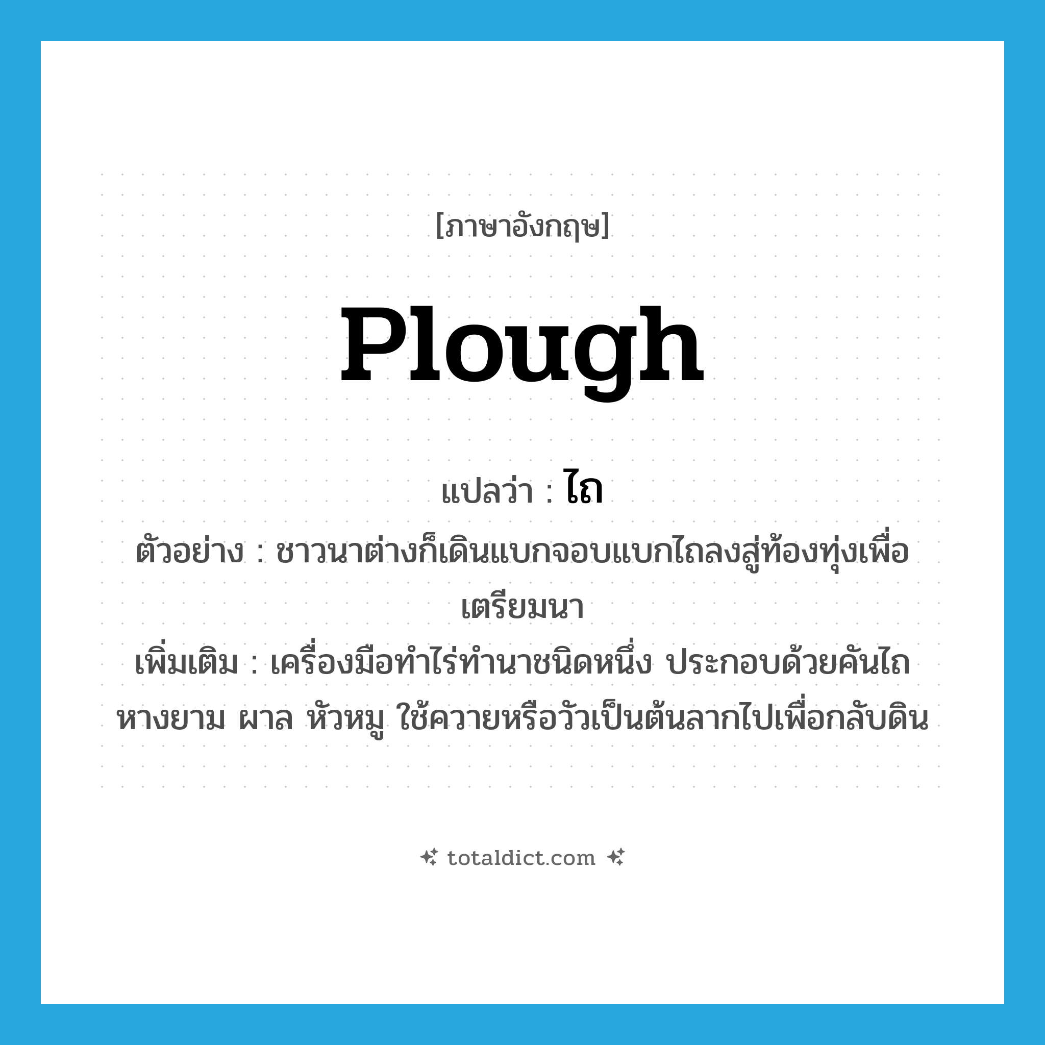 ไถ ภาษาอังกฤษ?, คำศัพท์ภาษาอังกฤษ ไถ แปลว่า plough ประเภท N ตัวอย่าง ชาวนาต่างก็เดินแบกจอบแบกไถลงสู่ท้องทุ่งเพื่อเตรียมนา เพิ่มเติม เครื่องมือทำไร่ทำนาชนิดหนึ่ง ประกอบด้วยคันไถ หางยาม ผาล หัวหมู ใช้ควายหรือวัวเป็นต้นลากไปเพื่อกลับดิน หมวด N