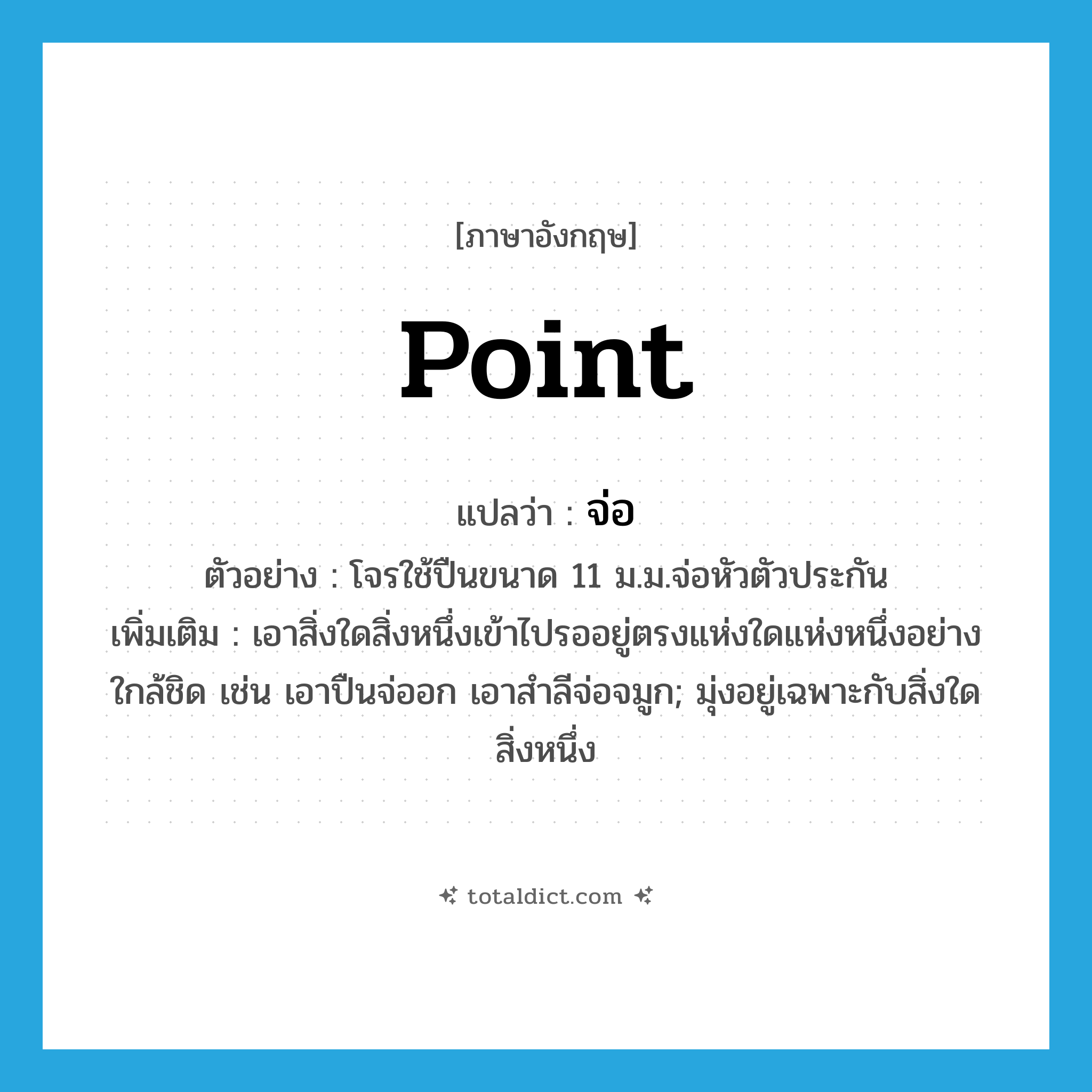 point แปลว่า?, คำศัพท์ภาษาอังกฤษ point แปลว่า จ่อ ประเภท V ตัวอย่าง โจรใช้ปืนขนาด 11 ม.ม.จ่อหัวตัวประกัน เพิ่มเติม เอาสิ่งใดสิ่งหนึ่งเข้าไปรออยู่ตรงแห่งใดแห่งหนึ่งอย่างใกล้ชิด เช่น เอาปืนจ่ออก เอาสำลีจ่อจมูก; มุ่งอยู่เฉพาะกับสิ่งใดสิ่งหนึ่ง หมวด V